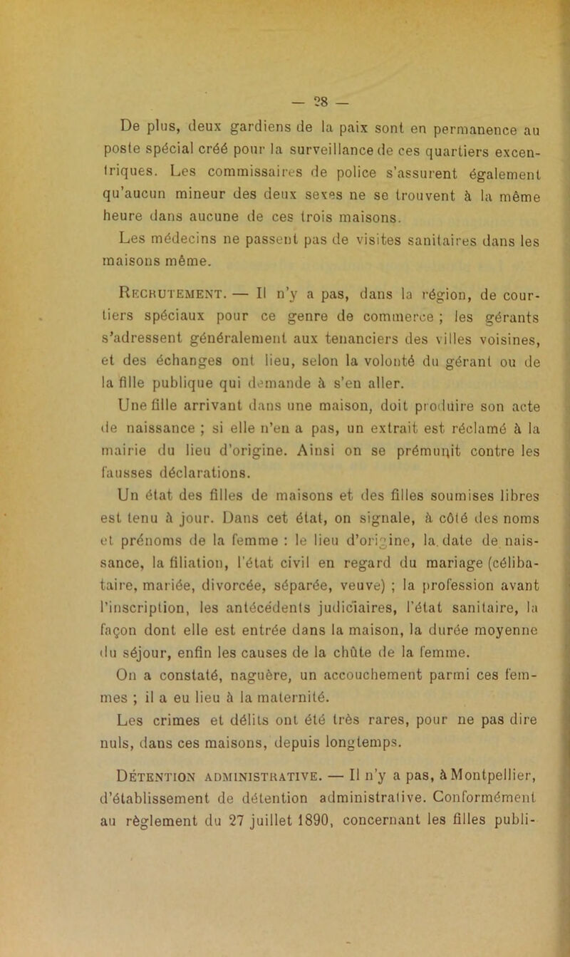 De plus, deux gardiens de la paix sont en permanence au poste spécial créé pour la surveillance de ces quartiers excen- triques. Les commissaires de police s’assurent également qu’aucun mineur des deux sexes ne se trouvent à la même heure dans aucune de ces trois maisons. Les médecins ne passent pas de visites sanitaires dans les maisons même. Recrutement. — Il n’y a pas, dans la région, de cour- tiers spéciaux pour ce genre de commerce ; les gérants s’adressent généralement aux tenanciers des villes voisines, et des échanges ont lieu, selon la volonté du gérant ou de la fille publique qui demande à s’en aller. Une fille arrivant dans une maison, doit produire son acte de naissance ; si elle n’en a pas, un extrait est réclamé à la mairie du lieu d’origine. Ainsi on se prémunit contre les fausses déclarations. Un état des filles de maisons et des filles soumises libres est tenu à jour. Dans cet état, on signale, à côté îles noms et prénoms de la femme : le lieu d’origine, la. date de nais- sance, la filiation, l’état civil en regard du mariage (céliba- taire, mariée, divorcée, séparée, veuve) ; la profession avant l’inscription, les antécédents judiciaires, l’état sanitaire, la façon dont elle est entrée dans la maison, la durée moyenne du séjour, enfin les causes de la chute de la femme. On a constaté, naguère, un accouchement parmi ces fem- mes ; il a eu lieu à la maternité. Les crimes et délits ont été très rares, pour ne pas dire nuis, dans ces maisons, depuis longtemps. Détention administrative. — Il n’y a pas, à Montpellier, d’établissement de détention administrative. Conformément au règlement du 27 juillet 1890, concernant les filles publi-