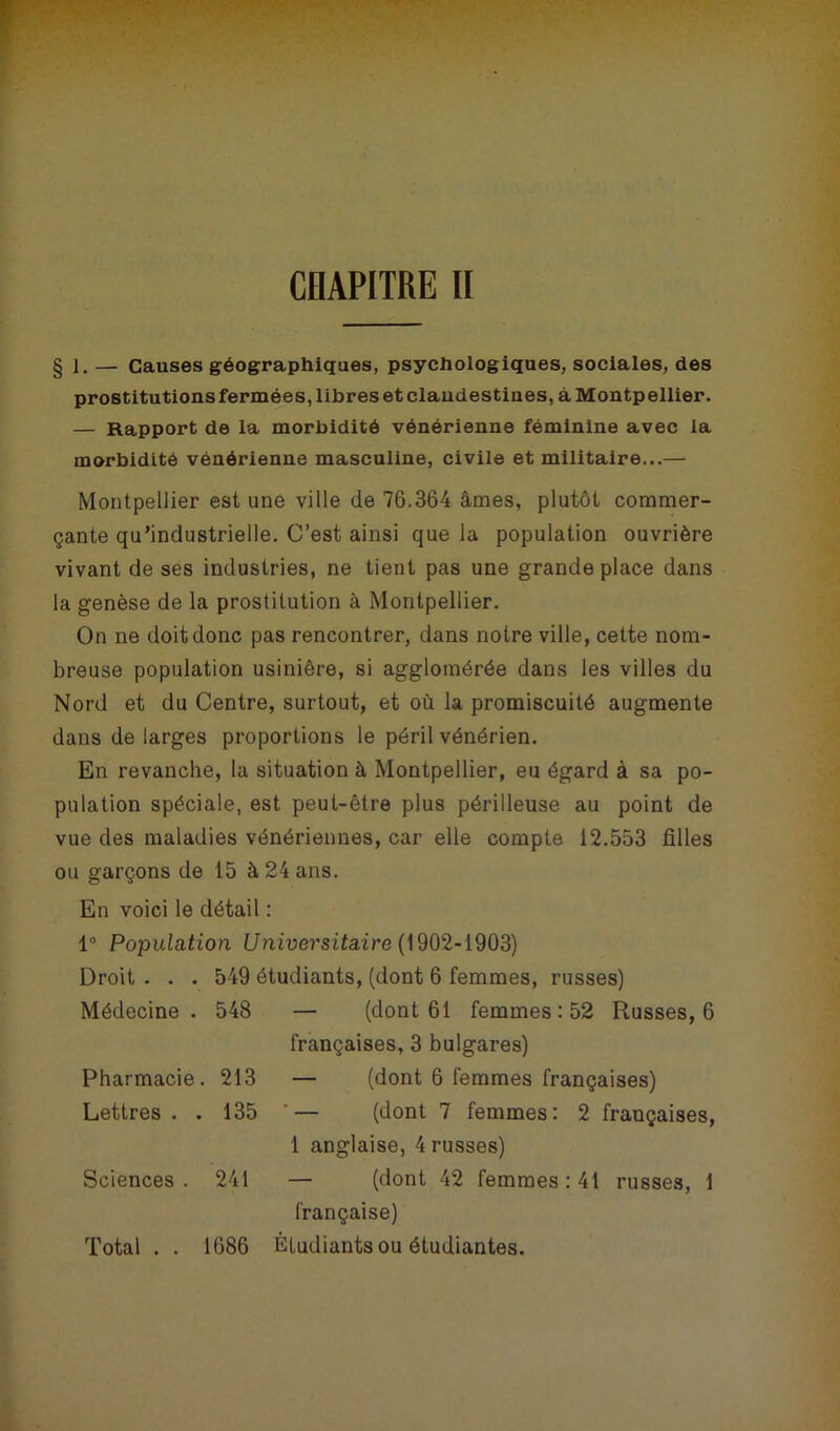 § 1.— Causes géographiques, psychologiques, sociales, des prostitutions fermées, libres et claudestiues, à Montpellier. — Rapport de la morbidité vénérienne féminine avec la morbidité vénérienne masculine, civile et militaire...— Montpellier est une ville de 76.364 âmes, plutôt commer- çante qu’industrielle. C’est ainsi que la population ouvrière vivant de ses industries, ne tient pas une grande place dans la genèse de la prostitution à Montpellier. On ne doit donc pas rencontrer, dans notre ville, cette nom- breuse population usinière, si agglomérée dans les villes du Nord et du Centre, surtout, et où la promiscuité augmente dans de larges proportions le péril vénérien. En revanche, la situation à Montpellier, eu égard à sa po- pulation spéciale, est peut-être plus périlleuse au point de vue des maladies vénériennes, car elle compte 12.553 filles ou garçons de 15 à 24 ans. En voici le détail : 1° Population Universitaire (1902-1903) Droit . . . 549 étudiants, (dont 6 femmes, russes) Médecine. 548 — (dont 61 femmes : 52 Russes, 6 françaises, 3 bulgares) Pharmacie. 213 — (dont 6 femmes françaises) Lettres . . 135 '— (dont 7 femmes: 2 françaises, 1 anglaise, 4 russes) Sciences. 241 — (dont 42 femmes: 41 russes, 1 française) Total . . 1686 Étudiants ou étudiantes.