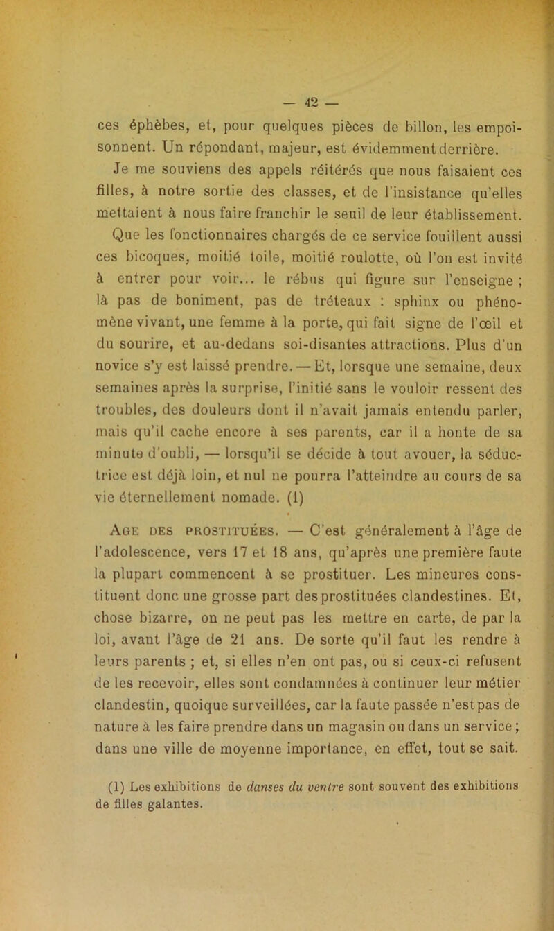 ces éphèbes, et, pour quelques pièces de billon, les empoi- sonnent. Un répondant, majeur, est évidemment derrière. Je me souviens des appels réitérés que nous faisaient ces filles, à notre sortie des classes, et de l’insistance qu’elles mettaient à nous faire franchir le seuil de leur établissement. Que les fonctionnaires chargés de ce service fouillent aussi ces bicoques, moitié toile, moitié roulotte, où l’on est invité à entrer pour voir... le rébus qui figure sur l’enseigne; là pas de boniment, pas de tréteaux : sphinx ou phéno- mène vivant, une femme à la porte, qui fait signe de l’œil et du sourire, et au-dedans soi-disantes attractions. Plus d’un novice s’y est laissé prendre. — Et, lorsque une semaine, deux semaines après la surprise, l’initié sans le vouloir ressent des troubles, des douleurs dont il n’avait jamais entendu parler, mais qu’il cache encore à ses parents, car il a honte de sa minute d’oubli, — lorsqu’il se décide à tout avouer, la séduc- trice est déjà loin, et nul ne pourra l’atteindre au cours de sa vie éternellement nomade. (1) Age des prostituées. — C'est généralement à l’âge de l’adolescence, vers 17 et 18 ans, qu’après une première faute la plupart commencent à se prostituer. Les mineures cons- tituent donc une grosse part des prostituées clandestines. El, chose bizarre, on ne peut pas les mettre en carte, de par la loi, avant l’âge de 21 ans. De sorte qu’il faut les rendre à leurs parents ; et, si elles n’en ont pas, ou si ceux-ci refusent de les recevoir, elles sont condamnées à continuer leur métier clandestin, quoique surveillées, car la faute passée n’estpas de nature à les faire prendre dans un magasin ou dans un service ; dans une ville de moyenne importance, en effet, tout se sait. (1) Les exhibitions de danses du ventre sont souvent des exhibitions de filles galantes.