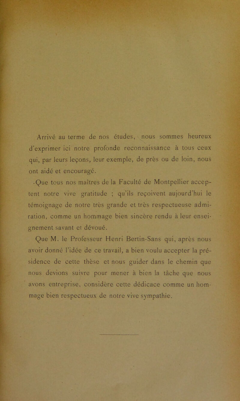 Arrivé au terme de nos études, nous sommes heureux d’exprimer ici notre profonde reconnaissance à tous ceux qui, par leurs leçons, leur exemple, de près ou de loin, nous ont aidé et encouragé. • Que tous nos maîtres de la Faculté de Montpellier accep- tent notre vive gratitude ; qu'ils reçoivent aujourd’hui le témoignage de notre très grande et très respectueuse admi- ration, comme un hommage bien sincère rendu à leur ensei- gnement savant et dévoué. Que M. le Professeur Henri Bertin-Sans qui, après nous avoir donné l’idée de ce travail, a bien voulu accepter la pré- sidence de cette thèse et nous guider dans le chemin que nous devions suivre pour mener à bien la tâche que nous avons entreprise, considère cette dédicace comme un hom- mage bien respectueux de notre vive sympathie.