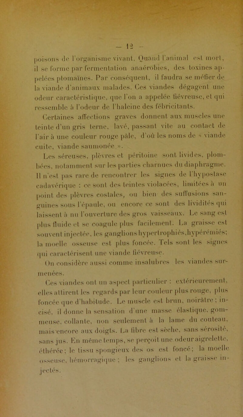 -5 -12 - poisons de l'organisme vivant. Quand I animal esl inorl, il se forme par fermentation anaérobies, des toxines ap- pelées ptomaïnes. Par conséquent, il (audra se méfier de la viande d’animaux malades. Ces viandes dégagent une odeur caractéristique, que l’on a appelée fiévreuse, et qui ressemble à l’odeur de l’haleinc des fébricitants. Certaines affections graves donnent aux muscles une teinte d’un gris terne, lavé, passant vite au contact de l’air à une couleur rouge pâle, d’où les noms de '< viande cuite, viande saumonée ». Les séreuses, plèvres et péritoine sont livides, plom- bées, notamment sur les parties charnues du diaphragme. Il n'est pas rare de rencontrer les signes de l’hypostasc cadavérique : ce sont des teintes violacées, limitées a un point des plèvres costales, ou bien des sullusions san- guines sous l’épaule, ou encore ce sont des lividités qui laissent à nu l’ouverture des gros vaisseaux. Le sang esl plus lluide et se coagule plus facilement. La graisse est souvent injectée, les ganglions hypertrophiés,hypérémiés; la moelle osseuse est plus foncée. Tels sont les signes «Iiii caractérisent une viande fiévreuse. On considère aussi comme insalubres les viandes sur- menées. Ces viandes ont un aspect particulier: extérieurement, elles attirent les regards par leur couleur plus rouge, plus foncée que d habitude. Le muscle est brun, noirâtre; in- cisé. il donne la sensation d une masse élastique, gom- meuse. collante, non seulement à la lame du couteau, inais encore aux doigts. La libre esl sèche, sans sérosité, sans pis. Kn même temps, se perçoit une odeur aigrelette, éthérée; le tissu spongieux des os est foncé; la moelle osseuse, hémorragique ; les ganglions et la graisse m- jectés.