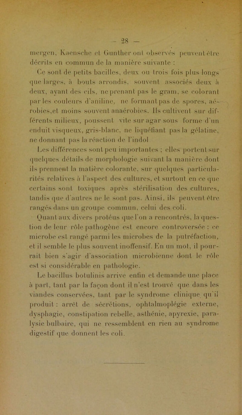 - 58 inergen, Kaensche cl Gunlheronl observés peuvent être décrits en commun de la manière suivante : Ce sont de petits bacilles, deux ou Irois fois plus longs que larges, à bouts arrondis, souvent associés deux à deux, ayant des cils, ne prenant pas le gram, se colorant parles couleurs d’aniline, ne formant pas de spores, aé- robics,et moins souvent anaérobies. Ils cultivent sur dif- férents milieux, poussent vite sur agar sous forme d’un enduit visqueux, gris-blanc, ne liquéliant pas la gélatine, ne donnant pas la réaction de l’indol Les différences sont peu importantes ; elles portent sur quelques détails de morphologie suivant la manière dont ils prennent la matière colorante, sur quelques particula- rités relatives à l’aspect des cultures, et surtout en ce que certains sont toxiques après stérilisation des cultures, tandis que d’autres ne le sont pas. Ainsi, ils peuvent être rangés dans un groupe commun, celui des coli. (Juanl aux divers protéus que l'on a rencontrés, laques- lion de leur rôle pathogène est encore, controversée: ce microbe est rangé parmi les microbes de la putréfaction, et il semble le plus souvent inoffensif. Lu un mot, il pour- rait bien s’aedr d association microbienne dont le rôle O est si considérable en pathologie. Le bacillus botulinis arrive enfin et demande une place à part, tant par la façon dont il n’est trouvé que dans les viandes conservées, tant par le syndrome clinique, qu’il produit : arrêt de sécrétions, ophtalmoplégie externe, dysphagie, constipation rebelle, asthénie, apyrexie, para- lysie bulbaire, qui ne ressemblent en rien au syndrome digestif que donnent les coli.