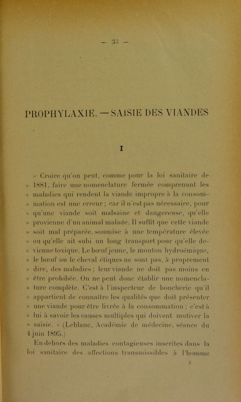 PROPHYLAXIE.—SAISIE DES VIANDES I « Croire qu’on peut, comme pour la loi sanitaire de » 1881, faire une nomenclature fermée comprenant les » maladies qui rendent la viande impropre à la consom- » mation est une erreur; car il n'est pas nécessaire, pour » qu'une viande soit malsaine et dangereuse, quelle » provienne d’un animal malade. Il suffit <jne cette viande » soit mal préparée, soumise à une température élevée » ou qu elle ait subi un long transport pour qu elle de- >/ vienne toxique. Le bœuf jeune, le mouton hydroémique, » le bœuf ou le cheval étiques ne sont pas, à proprement » dire, des maladies ; leurviande ne doit pas moins en » être prohibée. On ne peut donc établir une nomencla- » lure complète. C’est à l’inspecteur de boucherie qu'il » appartient de connaître les qualités que doit présenter » une viande pour être livrée à la consommation; c’est à » lui à savoir les causes multiples qui doivent motiver la » saisie. » (Leblanc, Académie de médecine, séance du 1 juin 1895.) Kn dehors des maladies contagieuses inscrites dans la loi sanitaire des affections transmissibles à l’homme i