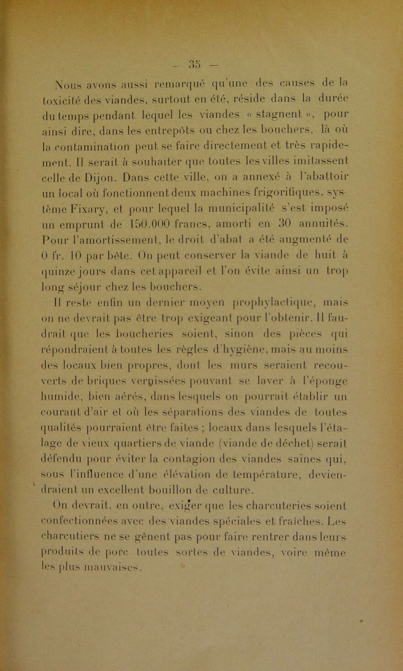 Nous avons aussi remarqué qu'une des causes de la toxicité des viandes, surtout en été, réside dans la durée du temps pendant lequel les viandes « stagnent », pour ainsi dire, dans les entrepôts ou chez les bouchers, là où la contamination peut se faire directement et très rapide- ment. 11 serait à souhaiter que toutes les villes imitassent celle de Dijon. Dans celte ville, on a annexé à l’abattoir un local où fonctionnent deux machines frigorifiques, sys- tème Fixary, et pour lequel la municipalité s’est imposé un emprunt de 150.000 francs, amorti en 30 annuités. Pour l'amortissement, le droit d’abat a été augmenté de 0 IV. 10 par bête. On peut conserver la viande de huit à quinze jours dans cet appareil et l’on évite ainsi un trop long séjour chez les bouchers. Il reste enfin un dernier moyen prophylactique, mais on ne devrait pas être trop exigeant pour l’obtenir. Il fau- drait <pie les boucheries soient, sinon des pièces qui répondraient à toutes les règles d’hygiène, mais au moins des locaux bien propres, dont les murs seraient recou- verts de briques vernissées pouvant se laver à l’éponge humide, bien aérés, dans lesquels on pourrait établir un courant d’air et où les séparations des viandes de toutes qualités pourraient être faites ; locaux dans lesquels l’éta- lage de vieux quartiers de viande (viande de déchet) serait défendu pour éviter la contagion des viandes saines qui, sous l’influence d’une élévation de température, devien- draient un excellent bouillon de culture. On devrait, en outre, exiger que les charcuteries soient confectionnées avec des viandes spéciales eL fraîches. Les charcutiers ne se gênent pas pour faire rentrer dans leurs produits de porc toutes sortes de viandes, voire même les plus mauvaises.