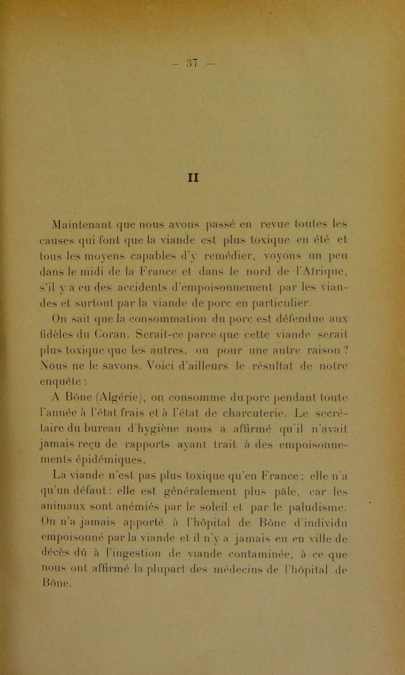 Maintenant que nous avons passé en revue toutes les causes qui font que la viande est plus toxique en été et tous les moyens capables d’y remédier, voyons un peu dans le midi de la France et dans le nord de l’Alrique, s’il va eu des accidents d’empoisonnement par les vian- des et surtout par la viande de porc en particulier. On sait que la consommation du porc est défendue aux fidèles du Coran. Serait-ce parce que celte viande serait plus toxique que les autres, ou pour une autre raison? Nous ne le savons. Voici d’ailleurs le résultat de notre enquête : A Bône (Algérie), on consomme du porc pendant toute l’année à l’état frais et à l’état de charcuterie. Le secré- taire du bureau d’hygiène nous a affirmé qu'il n’avait jamais reçu de rapports ayant trait à des empoisonne- ments épidémiques. La viande n’est pas plus toxique qu’en France; elle n'a qu’un défaut: elle est généralement plus pâle, car les animaux sont anémiés par le soleil et par le paludisme, (fil n a jamais apporté à l'hôpital de Bône d individu empoisonné parla viande et il n’y a jamais eu en ville de décès dû à l’ingestion de viande contaminée, à ce que nous ont affirmé la plupart des médecins de l'hôpital de Bône.