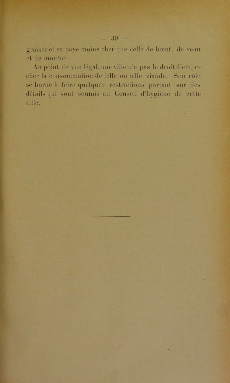 gftaissecl sc paye moins cher que celle de bœuf, de veau et de mouton. Au point de vue légal, une ville n’a pas le droit d’empê- cher la consommation de telle ou telle viande. Son rôle se borne à faire quelques restrictions portant sur des détails qui sont soumis au Conseil d’hygiène de cette ville.