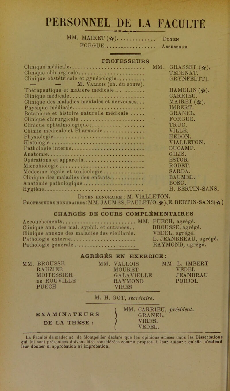 PERSONNEL DE LA FACULTÉ MM. MAIRET(*) Doyen FORGUE Assesseur PROFESSEURS Clinique médicale MM. Clinique chirurgicale Clinique obstétricale et gynécologie — — M. Vallois (ch. du cours). Thérapeutique et matière médicale Clinique médicale Clinique des maladies mentales et nerveuses... Physique médicale Botanique et histoire naturelle médicale Clinique chirurgicale Clinique ophtalmologique Chimie médicale et Pharmacie Physiologie Histologie Pathologie interne Anatomie Opérations et appareils Microbiologie Médecine légale et toxicologie Clinique des maladies des enfants Anatomie pathologique Hygiène GRASSET (*). TEDENAT. GRYNFELTT). HAMEL1N (*). CA RR I EU. MAI R ET (#). IMBERT. G RA N EL. FORGUE. TRUC. VILLE. HEDON. VIALLETON. DUCAMP. G1LIS. ESTOR. RODET. SARDA. BAUMEL. BOSC. H. BERTIN-SANS. Doyen honoraire : M. VIALLETON. Professeurs honoraires: MM. JAUNIES, PAULETfO.# ),E. BERTIN-SANS(#) CHARGÉS DE COURS COMPLÉMENTAIRES Accouchements N1M. PUECH, agrégé. Clinique ann. des mal. syphi 1. et cutanées.. BROUSSE, agrégé. Clinique annexe des maladies des vieillards. VEDEL, agrégé. Pathologie externe L. JEANBREAU, agrégé. Pathologie générale RAYMOND, agrégé. AGRÉGÉS EN EXERCICE: MM. BROUSSE MM. VALLOIS MM. L. IMBERT RAUZ1ER MOURET VEDEL MOITESSIER GALAV1ELLE JEANBRAU de ROUVILLE RAYMOND POUJOL PUECH VIRES M. H. GOT, secrétaire. EXAMINATEURS DE LA THÈSE : MM. CARRIEU, président. GRANEL. VIRES. VEDEL. La Faculté de médecine de Montpellier déclare que les opinions émises dans les Dissertations qui lui sont présentées doivent être considérées comme propres à leur auteur; qu’eHe n'eutend leur donner ni approbation ni improbation.
