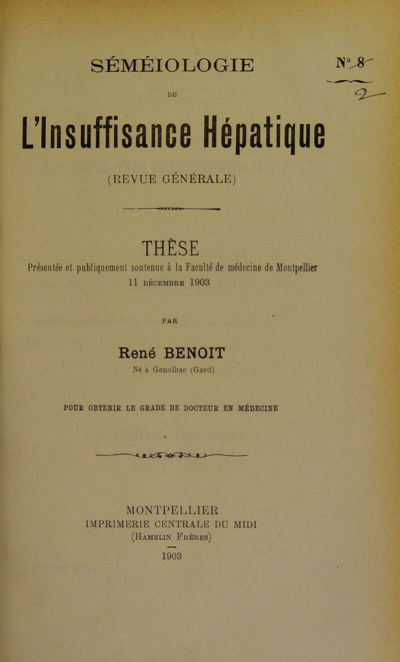 DE L’Insuffisance Hépatique (REVUE GÉNÉRALE) THÈSE Présentée et publiquement soutenue à la Faculté de médecine de Montpellier 11 DÉCEMBRE 1903 PAR René BENOIT Né à Genolhac (Gard) POUR OBTENIR LE GRADE DE DOCTEUR EN MÉDECINE MONTPELLIER IMPRIMERIE CENTRALE DU MIDI (Hamelin Frères) a— 1903