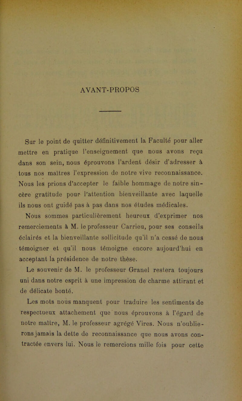 AVANT-PROPOS Sur le point de quitter définitivement la Faculté pour aller mettre en pratique l’enseignement que nous avons reçu dans son sein, nous éprouvons Tardent désir d’adresser à tous nos maîtres l’expression de notre vive reconnaissance. Nous les prions d’accepter le faible hommage de notre sin- cère gratitude pour l’attention bienveillante avec laquelle ils nous ont guidé pas à pas dans nos études médicales. Nous sommes particulièrement heureux d’exprimer nos remerciements à M. le professeur Carrieu, pour ses conseils éclairés et la bienveillante sollicitude qu’il n’a cessé de nous témoigner et qu’il nous témoigne encore aujourd’hui en acceptant la présidence de notre thèse. Le souvenir de M. le professeur Granel restera toujours uni dans notre esprit à une impression de charme attirant et de délicate bonté. Les mots nous manquent pour traduire les sentiments de respectueux attachement que nous éprouvons à l’égard de notre maître, M. le professeur agrégé Vires. Nous n’oublie- rons jamais la dette de reconnaissance que nous avons con- tractée envers lui. Nous le remercions mille fois pour cette