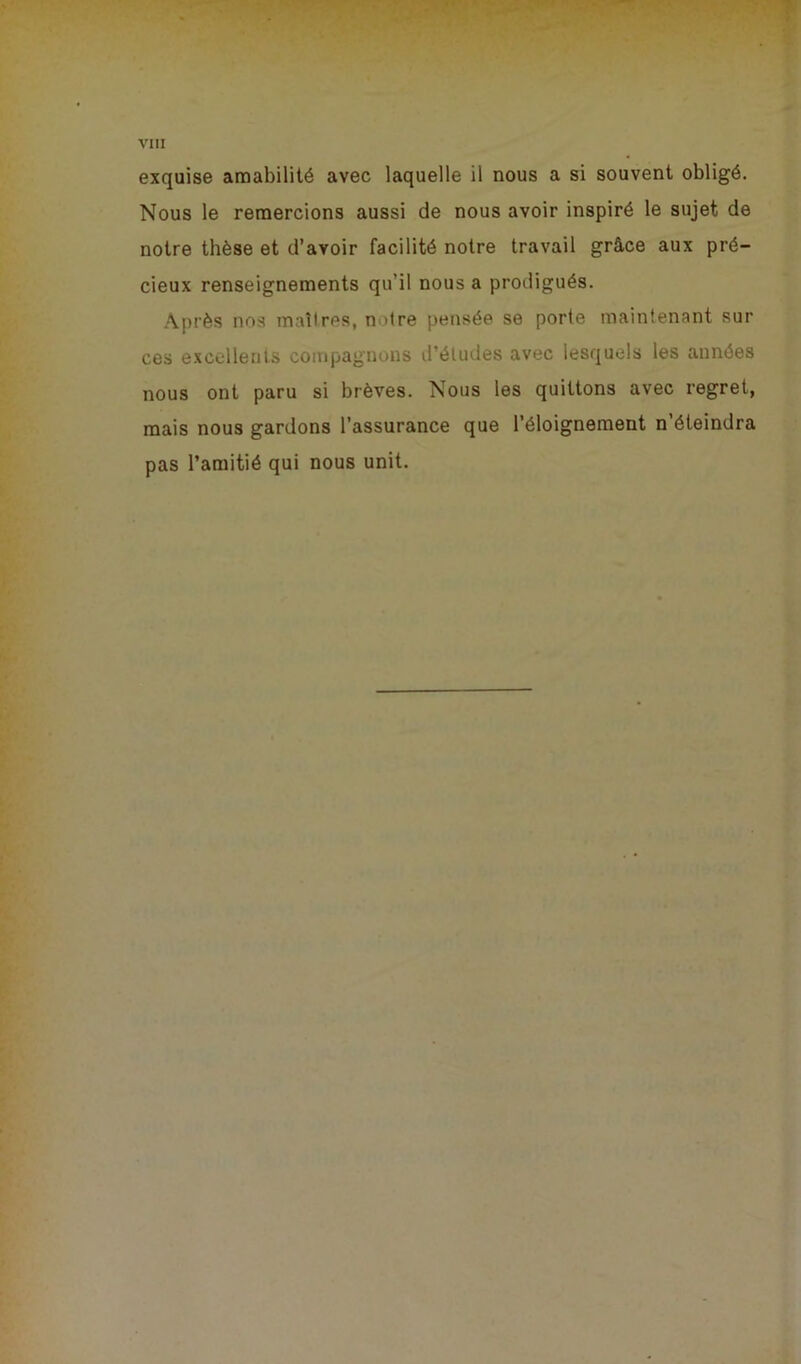 exquise amabilité avec laquelle il nous a si souvent obligé. Nous le remercions aussi de nous avoir inspiré le sujet de notre thèse et d’avoir facilité notre travail grâce aux pré- cieux renseignements qu’il nous a prodigués. Après nos maîtres, n >tre pensée se porte maintenant sur ces excellents compagnons d’études avec lesquels les années nous ont paru si brèves. Nous les quittons avec regret, mais nous gardons l’assurance que l’éloignement n’éteindra pas l’amitié qui nous unit.