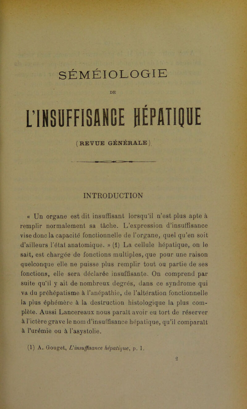 DE L’INSUFFISANCE HÉPATIQUE (REVUE GÉNÉRALE) INTRODUCTION « Un organe est dit insuffisant lorsqu'il n’est plus apte à remplir normalement sa tâche. L’expression d’insuffisance vise donc la capacité fonctionnelle de l’organe, quel qu’en soit d’ailleurs l’état anatomique. » (1) La cellule hépatique, on le sait, est chargée de fonctions multiples, que pour une raison quelconque elle ne puisse plus remplir tout ou partie de ses fonctions, elle sera déclarée insuffisante. On comprend par suite qu’il y ait de nombreux degrés, dans ce syndrome qui va du préhépatisme à l’anépathie, de l’altération fonctionnelle la plus éphémère à la destruction histologique la plus com- plète. Aussi Lancereaux nous parait avoir eu tort de réserver à l’ictère grave le nom d’insuffisance hépatique, qu’il comparaît à l’urémie ou à l’asystolie. (1) A. Gouget, L'insuffisance hépatique, p. 1.