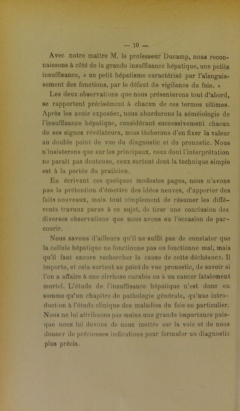 Avec notre maître M. le professeur Ducamp, nous recon- naissons à côté de la grande insuffisance hépatique, une petite insuffisance, « un petit hépatisme caractérisé par l’alanguis- sement des fonctions, par le défaut de vigilance du foie. » Les deux observations que nous présenterons tout d’abord, se rapportent précisément à chacun de ces termes ultimes. Après les avoir exposées, nous aborderons la séméiologie de l’insuffisance hépatique, considérant successivement chacun de ses signes révélateurs, nous tâcherons d’en fixer la valeur au double point de vue du diagnostic et du pronostic. Nous n’insisterons que sur les principaux, ceux dont l’interprétation ne paraît pas douteuse, ceux surtout dont la technique simple est à la portée du praticien. En écrivant ces quelques modestes pages, nous n’avons pas la prétention d’émettre des idées neuves, d’apporter des faits nouveaux, mais tout simplement de résumer les diffé- rents travaux parus à ce sujet, de tirer une conclusion des diverses observations que nous avons eu l’occasion de par- courir. Nous savons d’ailleurs qu’il ne suffit pas de constater que la cellule hépatique ne fonctionne pas ou fonctionne mal, mais qu’il faut encore rechercher la cause de cette déchéance. Il importe, et cela surtout au point de vue pronostic, de savoir si l’on a affaire à une cirrhose curable ou à un cancer fatalement mortel. L’étude de l’insuffisance hépatique n’est donc en somme qu’un chapitre de pathologie générale, qu’une intro- duction à l’étude clinique des maladies du foie en particulier. Nous ne lui attribuons pas moins une grande importance puis- que nous lui devons de nous mettre sur la voie et de nous donner de précieuses indications pour formuler un diagnostic plus précis.