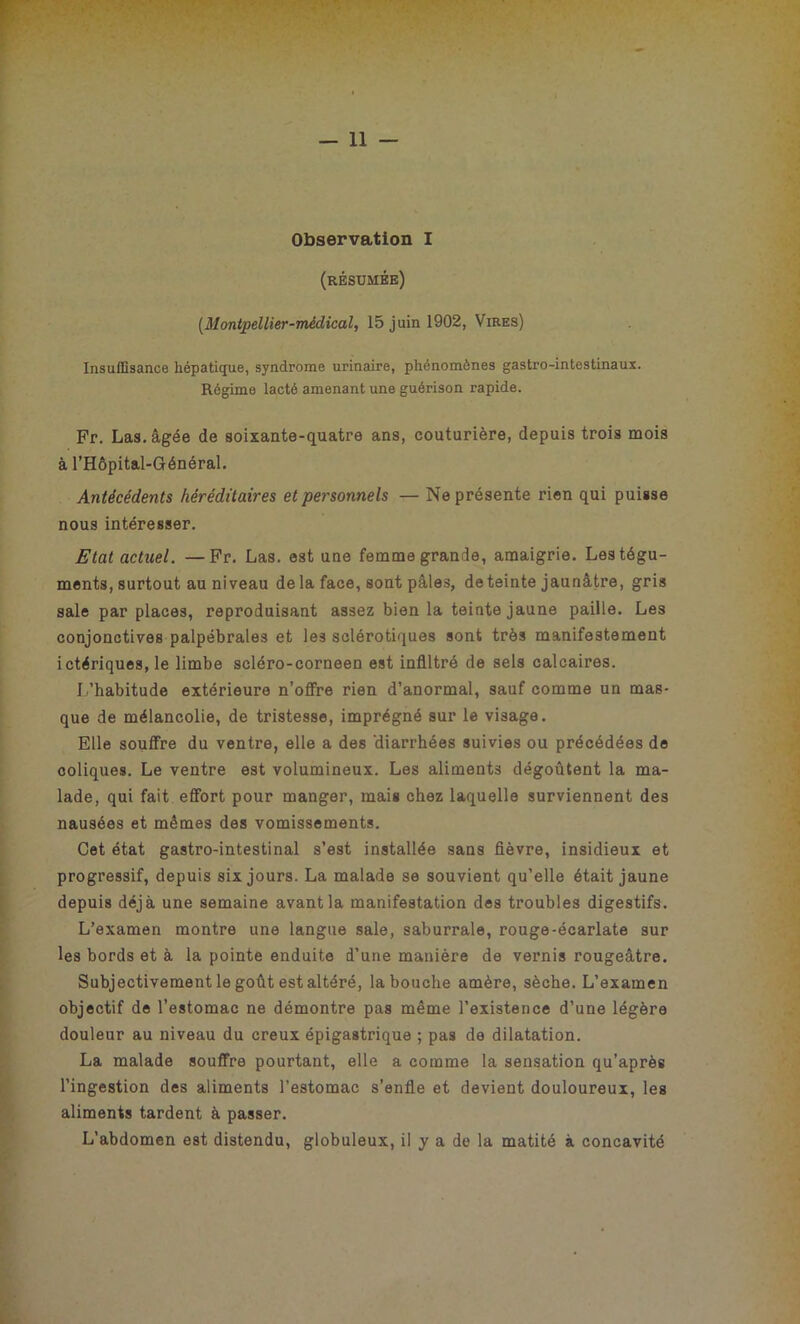 Observation I (résumée) (Montpellier-médical, 15 juin 1902, Vires) Insuffisance hépatique, syndrome urinaire, phénomènes gastro-intestinaux. Régime lacté amenant une guérison rapide. Fr. Las. âgée de soixante-quatre ans, couturière, depuis trois mois à l’Hôpital-Général. Antécédents héréditaires et personnels — Ne présente rien qui puisse nous intéresser. Etat actuel. —Fr. Las. est une femme grande, amaigrie. Les tégu- ments, surtout au niveau de la face, sont pâles, de teinte jaunâtre, gris sale par places, reproduisant assez bien la teinte jaune paille. Les conjonctives palpébrales et les sclérotiques sont très manifestement ictériques, le limbe scléro-corneen est infiltré de sels calcaires. L’habitude extérieure n’offre rien d’anormal, sauf comme un mas- que de mélancolie, de tristesse, imprégné sur le visage. Elle souffre du ventre, elle a des ‘diarrhées suivies ou précédées de coliques. Le ventre est volumineux. Les aliments dégoûtent la ma- lade, qui fait effort pour manger, mais chez laquelle surviennent des nausées et mêmes des vomissements. Cet état gastro-intestinal s’est installée sans fièvre, insidieux et progressif, depuis six jours. La malade se souvient qu’elle était jaune depuis déjà une semaine avant la manifestation des troubles digestifs. L’examen montre une langue sale, saburrale, rouge-écarlate sur les bords et à la pointe enduite d’une manière de vernis rougeâtre. Subjectivement le goût est altéré, la bouche amère, sèche. L’examen objectif de l’estomac ne démontre pas même l’existence d’une légère douleur au niveau du creux épigastrique ; pas de dilatation. La malade souffre pourtant, elle a comme la sensation qu’après l’ingestion des aliments l’estomac s’enfle et devient douloureux, les aliments tardent à passer. L’abdomen est distendu, globuleux, il y a de la matité à concavité