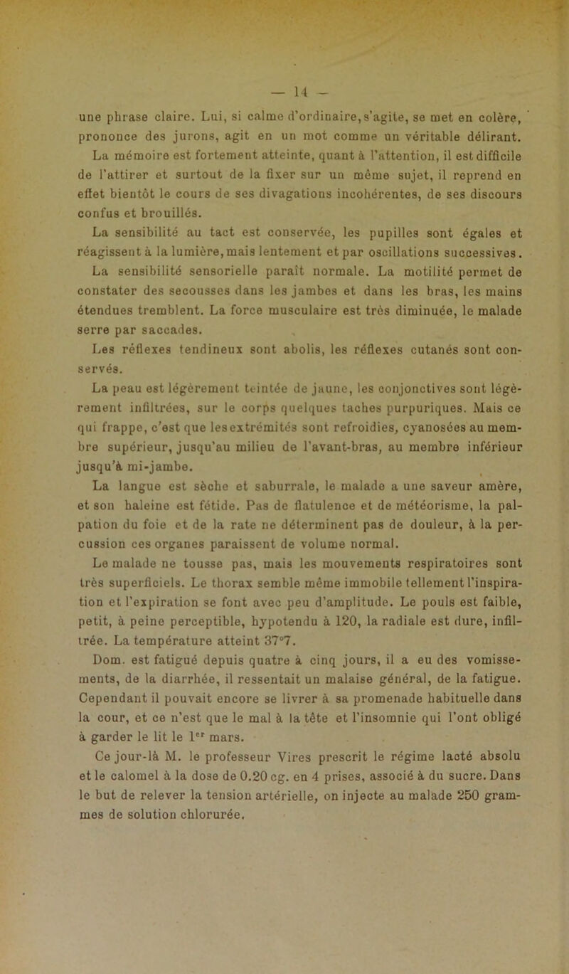 une phrase claire. Lui, si calme d’ordinaire, s’agite, se met en colère, prononce des jurons, agit en un mot comme un véritable délirant. La mémoire est fortement atteinte, quant à l’attention, il est difficile de l’attirer et surtout de la fixer sur un même sujet, il reprend en effet bientôt le cours de ses divagations incohérentes, de ses discours confus et brouillés. La sensibilité au tact est conservée, les pupilles sont égales et réagissent à la lumière, mais lentement et par oscillations successives. La sensibilité sensorielle paraît normale. La motilité permet de constater des secousses dans les jambes et dans les bras, les mains étendues tremblent. La force musculaire est très diminuée, le malade serre par saccades. Les réflexes tendineux sont abolis, les réflexes cutanés sont con- servés. La peau est légèrement teintée de jaune, les conjonctives sont légè- rement infiltrées, sur le corps quelques taches purpuriques. Mais ce qui frappe, c’est que les extrémités sont refroidies, cyanosées au mem- bre supérieur, jusqu’au milieu de l'avant-bras, au membre inférieur jusqu’à mi-jambe. La langue est sèche et saburrale, le malade a une saveur amère, et son haleine est fétide. Pas de flatulence et de météorisme, la pal- pation du foie et de la rate ne déterminent pas de douleur, à la per- cussion ces organes paraissent de volume normal. Le malade ne tousse pas, mais les mouvements respiratoires sont très superficiels. Le thorax semble même immobile tellement l’inspira- tion et l’expiration se font avec peu d’amplitude. Le pouls est faible, petit, à peine perceptible, hypotendu à 120, la radiale est dure, infil- trée. La température atteint 37°7. Dom. est fatigué depuis quatre à cinq jours, il a eu des vomisse- ments, de la diarrhée, il ressentait un malaise général, de la fatigue. Cependant il pouvait encore se livrer à sa promenade habituelle dans la cour, et ce n’est que le mal à la tête et l’insomnie qui l'ont obligé à garder le lit le 1er mars. Ce jour-là M. le professeur Vires prescrit le régime lacté absolu et le calomel à la dose de 0.20 cg. en 4 prises, associé à du sucre. Dans le but de relever la tension artérielle, on injecte au malade 250 gram- mes de solution chlorurée.
