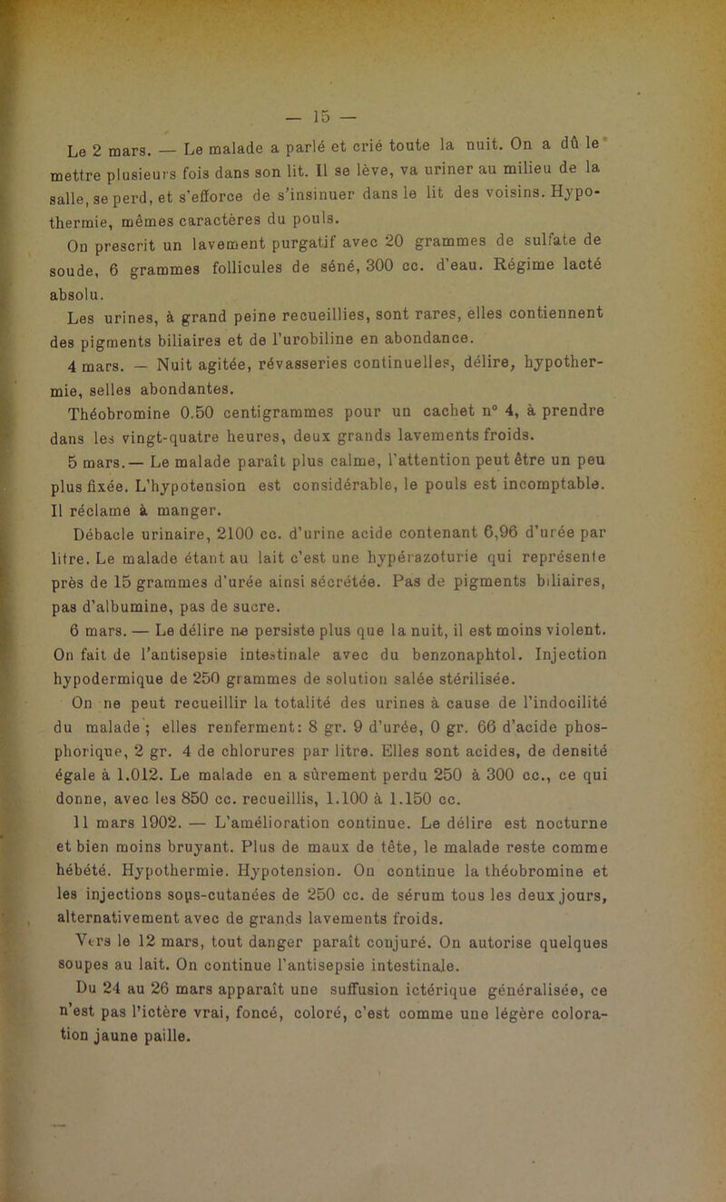 Le 2 mars. — Le malade a parlé et crié toute la nuit. On a dû le mettre plusieurs fois dans son lit. Il se lève, va uriner au milieu de la salle, se perd, et s'efforce de s’insinuer dans le lit des voisins. Hypo- thermie, mêmes caractères du pouls. On prescrit un lavement purgatif avec 20 grammes de sulfate de soude, 6 grammes follicules de séné, 300 cc. d eau. Régime lacté absolu. Les urines, à grand peine recueillies, sont rares, elles contiennent des pigments biliaires et de l’urobiline en abondance. 4 mars. — Nuit agitée, rêvasseries continuelles, délire, hypother- mie, selles abondantes. Théobromine 0.50 centigrammes pour un cachet n° 4, à prendre dans les vingt-quatre heures, deux grands lavements froids. 5 mars.— Le malade paraît plus calme, l’attention peut être un peu plus fixée. L’hypotension est considérable, le pouls est incomptable. Il réclame à manger. Débâcle urinaire, 2100 cc. d’urine acide contenant 6,96 d’urée par litre. Le malade étant au lait c’est une hypérazoturie qui représente près de 15 grammes d’urée ainsi sécrétée. Pas de pigments biliaires, pas d’albumine, pas de sucre. 6 mars. — Le délire ne persiste plus que la nuit, il est moins violent. On fait de l’antisepsie intestinale avec du benzonaphtol. Injection hypodermique de 250 grammes de solution salée stérilisée. On ne peut recueillir la totalité des urines à cause de l’indocilité du malade ; elles renferment: 8 gr. 9 d’urée, 0 gr. 66 d’acide phos- phorique, 2 gr. 4 de chlorures par litre. Elles sont acides, de densité égale à 1.012. Le malade en a sûrement perdu 250 à 300 cc., ce qui donne, avec les 850 cc. recueillis, 1.100 à 1.150 cc. 11 mars 1902. — L’amélioration continue. Le délire est nocturne et bien moins bruyant. Plus de maux de tête, le malade reste comme hébété. Hypothermie. Hypotension. On continue la théobromine et les injections sops-cutanées de 250 cc. de sérum tous les deux jours, alternativement avec de grands lavements froids. Vers le 12 mars, tout danger paraît conjuré. On autorise quelques soupes au lait. On continue l’antisepsie intestinale. Du 24 au 26 mars apparaît une suffusion ictérique généralisée, ce n’est pas l’ictère vrai, foncé, coloré, c’est comme une légère colora- tion jaune paille.