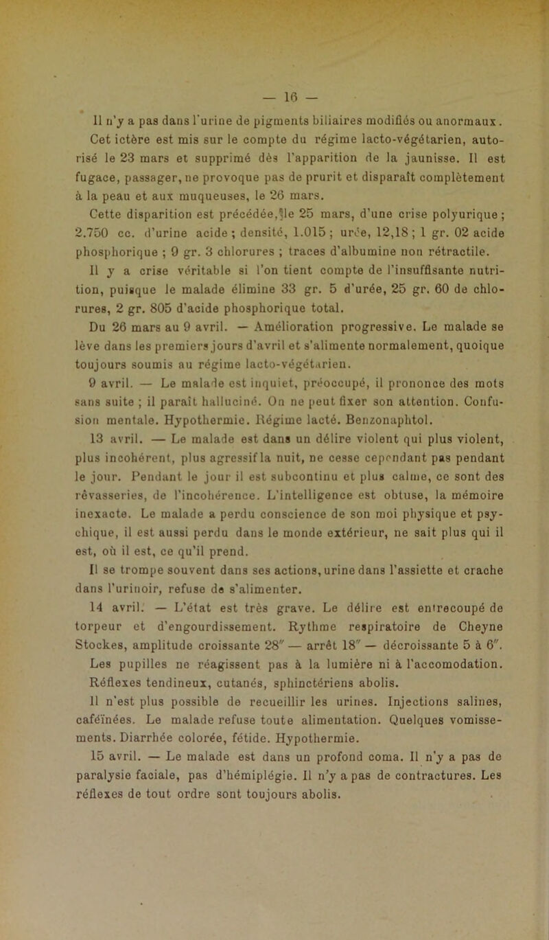 11 n’y a pas dans l’urine de pigments biliaires modifiés ou anormaux. Cet ictère est mis sur le compte du régime lacto-végétarien, auto- risé le 23 mars et supprimé dès l’apparition de la jaunisse. Il est fugace, passager, ne provoque pas de prurit et disparaît complètement à la peau et aux muqueuses, le 26 mars. Cette disparition est précédée,^le 25 mars, d’une crise polyurique; 2.750 ce. d’urine acide; densité, 1.015; urée, 12,18; 1 gr. 02 acide phosphorique ; 9 gr. 3 chlorures ; traces d’albumine non rétractile. Il y a crise véritable si l’on tient compte de l’insuffisante nutri- tion, puisque le malade élimine 33 gr. 5 d'urée, 25 gr. 60 de chlo- rures, 2 gr. 805 d’acide phosphorique total. Du 26 mars au 9 avril. — Amélioration progressive. Le malade se lève dans les premiers jours d’avril et s’alimente normalement, quoique toujours soumis au régime lacto-végétarien. 9 avril. — Le malade est inquiet, préoccupé, il prononce des mots sans suite ; il parait halluciné. On ne peut fixer son attention. Confu- sion mentale. Hypothermie. Régime lacté. Benzonaphtol. 13 avril. — Le malade est dans un délire violent qui plus violent, plus incohérent, plus agressifla nuit, ne cesse cependant pas pendant le jour. Pendant le jour il est subcontinu et plus calme, ce sont des rêvasseries, de l’incohérence. L’intelligence est obtuse, la mémoire inexacte. Le malade a perdu conscience de sou moi physique et psy- chique, il est aussi perdu dans le monde extérieur, ne sait plus qui il est, où il est, ce qu’il prend. Il se trompe souvent dans ses actions, urine dans l’assiette et crache dans l’urinoir, refuse de s’alimenter. 14 avril.' — L’état est très grave. Le délire est entrecoupé de torpeur et d’engourdissement. Rythme respiratoire de Cheyne Stockes, amplitude croissante 28 — arrêt 18 — décroissante 5 à 6. Les pupilles ne réagissent pas à la lumière ni à l’accomodation. Réflexes tendineux, cutanés, sphinctériens abolis. Il n’est plus possible de recueillir les urines. Injections salines, caféïnées. Le malade refuse toute alimentation. Quelques vomisse- ments. Diarrhée colorée, fétide. Hypothermie. 15 avril. — Le malade est dans un profond coma. Il n’y a pas de paralysie faciale, pas d’hémiplégie. Il n’y a pas de contractures. Les réflexes de tout ordre sont toujours abolis.