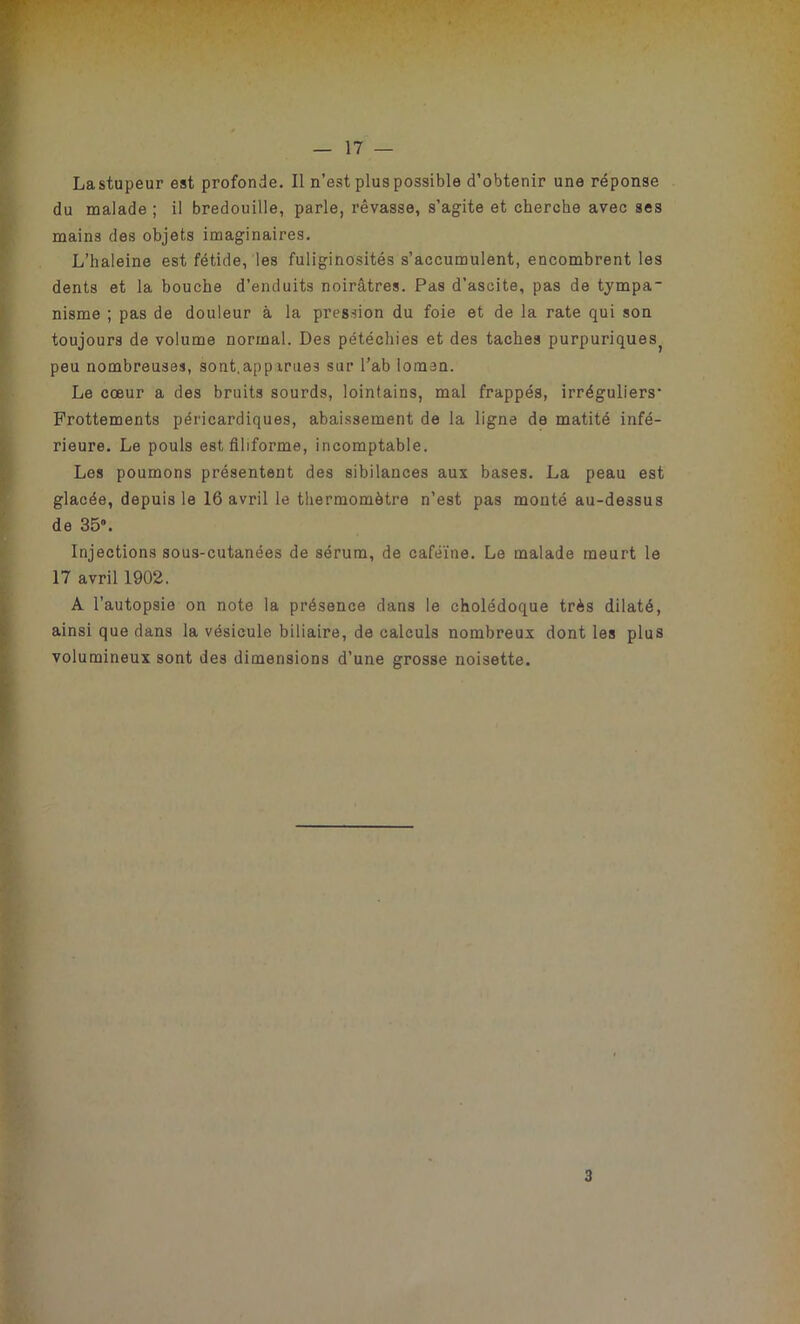 Lastupeur est profonde. Il n’est plus possible d’obtenir une réponse du malade ; il bredouille, parle, rêvasse, s’agite et cherche avec ses mains des objets imaginaires. L’haleine est fétide, les fuliginosités s’accumulent, encombrent les dents et la bouche d’enduits noirâtres. Pas d’ascite, pas de tjmpa- nisme ; pas de douleur à la pression du foie et de la rate qui son toujours de volume normal. Des pétéchies et des taches purpuriquest peu nombreuses, sont,apparues sur l’ab iomen. Le cœur a des bruits sourds, lointains, mal frappés, irréguliers Frottements péricardiques, abaissement de la ligne de matité infé- rieure. Le pouls est filiforme, incomptable. Les poumons présentent des sibilances aux bases. La peau est glacée, depuis le 16 avril le thermomètre n’est pas monté au-dessus de 35». Injections sous-cutanées de sérum, de caféine. Le malade meurt le 17 avril 1902. A l’autopsie on note la présence dans le cholédoque très dilaté, ainsi que dans la vésicule biliaire, de calculs nombreux dont les plus volumineux sont des dimensions d’une grosse noisette.