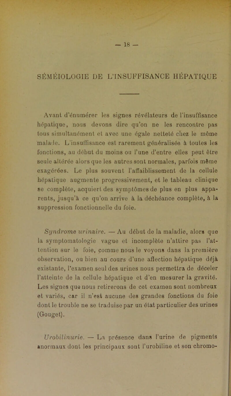 SÉMÉIOLOGIE DE L’INSUFFISANCE HÉPATIQUE Avant d’énumérer les signes révélateurs de l’insuffisance hépatique, nous devons dire qu’on ne les rencontre pas tous simultanément et avec une égale netteté chez le même malade. L'insuffisance est rarement généralisée à toutes les fonctions, au début du moins ou l’une d’entre elles peut être seule altérée alors que les autres sont normales, parfois même exagérées. Le plus souvent l’affaiblissement de la cellule hépatique augmente progressivement, et le tableau clinique se complète, acquiert des symptômes de plus en plus appa- rents, jusqu’à ce qu’on arrive à la déchéance complète, à la suppression fonctionnelle du foie. Syndrome urinaire. — Au début de la maladie, alors que la symptomatologie vague et incomplète n’attire pas l’at- tention sur le foie, comme nous le voyons dans la première observation, ou bien au cours d’une affection hépatique déjà existante, l’examen seul tles urines nous permettra de déceler l’atteinte de la cellule hépatique et d’en mesurer la gravité. Les signes que nous retirerons de cet examen sont nombreux et variés, car il n’est aucune îles grandes fonctions du foie dont le trouble ne se traduise par un état particulier des urines (Gouget). Urobilinurie. — La présence dans l’urine de pigments anormaux dont les principaux sont l’urobiline et son chromo-