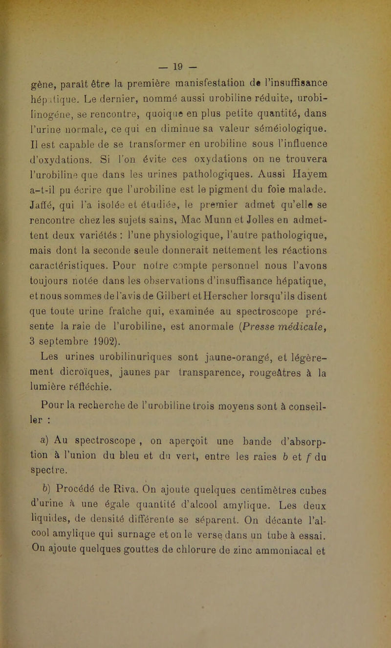 gène, parait être la première manifestation de l’insuffisance hép «tique. Le dernier, nommé aussi urobiline réduite, urobi- Iinogéne, se rencontre, quoique en plus petite quantité, dans l’urine normale, ce qui en diminue sa valeur séméiologique. Il est capable de se transformer en urobiline sous l’influence d’oxydations. Si l’on évite ces oxydations on ne trouvera l’urobiline que dans les urines pathologiques. Aussi Hayem a-t-il pu écrire que l’urobiline est le pigment du foie malade. Jaffé, qui l’a isolée et étudiée, le premier admet qu’elle se rencontre chez les sujets sains, Mac Mann et Jolies en admet- tent deux variétés : l’une physiologique, l’autre pathologique, mais dont la seconde seule donnerait nettement les réactions caractéristiques. Pour noire compte personnel nous l’avons toujours notée dans les observations d’insuffisance hépatique, etnous sommes de l’avisde Gilbert etHerscher lorsqu’ils disent que toute urine fraîche qui, examinée au spectroscope pré- sente la raie de l’urobiline, est anormale (Presse médicale, 3 septembre 1902). Les urines urobilinuriques sont jaune-orangé, et légère- ment dicroïques, jaunes par transparence, rougeâtres à la lumière réfléchie. Pour la recherche de l’urobiline trois moyens sont à conseil- ler : a) Au spectroscope , on aperçoit une bande d’absorp- tion à l’union du bleu et du vert, entre les raies b et /'du spectre. b) Procédé de Riva. On ajoute quelques centimètres cubes d’urine à une égale quantité d’alcool amylique. Les deux liquides, de densité différente se séparent. On décante l’al- cool amylique qui surnage et on le verse dans un tube à essai. On ajoute quelques gouttes de chlorure de zinc ammoniacal et