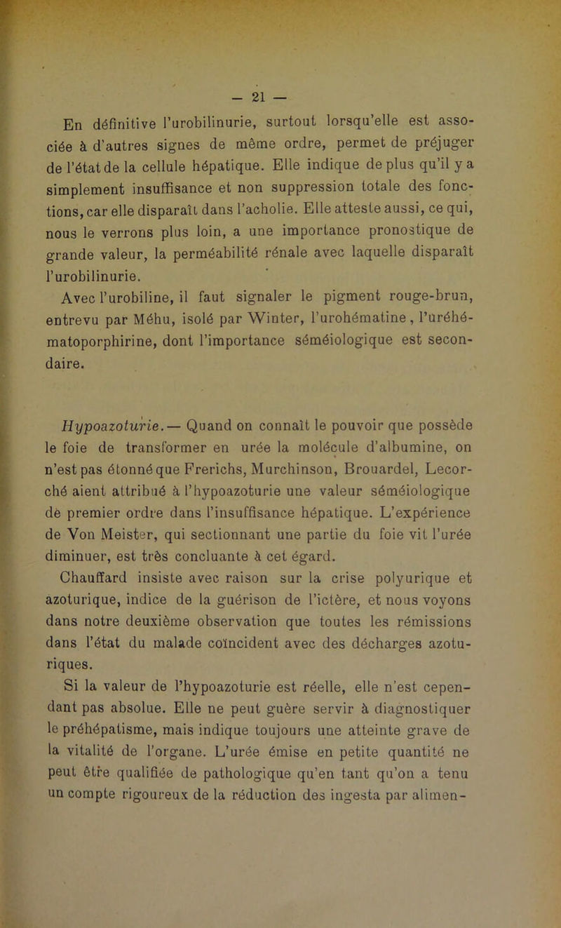 En définitive l’urobilinurie, surtout lorsqu’elle est asso- ciée à d’autres signes de même ordre, permet de préjuger de l’état de la cellule hépatique. Elle indique déplus qu’il y a simplement insuffisance et non suppression totale des fonc- tions, car elle disparaît dans l’acholie. Elle atteste aussi, ce qui, nous le verrons plus loin, a une importance pronostique de grande valeur, la perméabilité rénale avec laquelle disparaît l’urobilinurie. Avec l’urobiline, il faut signaler le pigment rouge-brun, entrevu par Méhu, isolé par Winter, l’urohématine, l’uréhé- matoporphirine, dont l’importance séméiologique est secon- daire. Hijpoazoturie.— Quand on connaît le pouvoir que possède le foie de transformer en urée la molécule d’albumine, on n’est pas étonné que Frerichs, Murchinson, Brouardel, Lecor- ché aient attribué à l’hypoazoturie une valeur séméiologique dé premier ordre dans l’insuffisance hépatique. L’expérience de Von Meister, qui sectionnant une partie du foie vit l’urée diminuer, est très concluante à cet égard. Chauffard insiste avec raison sur la crise polyurique et azoturique, indice de la guérison de l’ictère, et nous voyons dans notre deuxième observation que toutes les rémissions dans l’état du malade coïncident avec des décharges azotu- riques. Si la valeur de l’hypoazoturie est réelle, elle n’est cepen- dant pas absolue. Elle ne peut guère servir à diagnostiquer le préhépatisme, mais indique toujours une atteinte grave de la vitalité de l’organe. L’urée émise en petite quantité ne peut être qualifiée de pathologique qu’en tant qu’on a tenu un compte rigoureux de la réduction des ingesta par alimen-