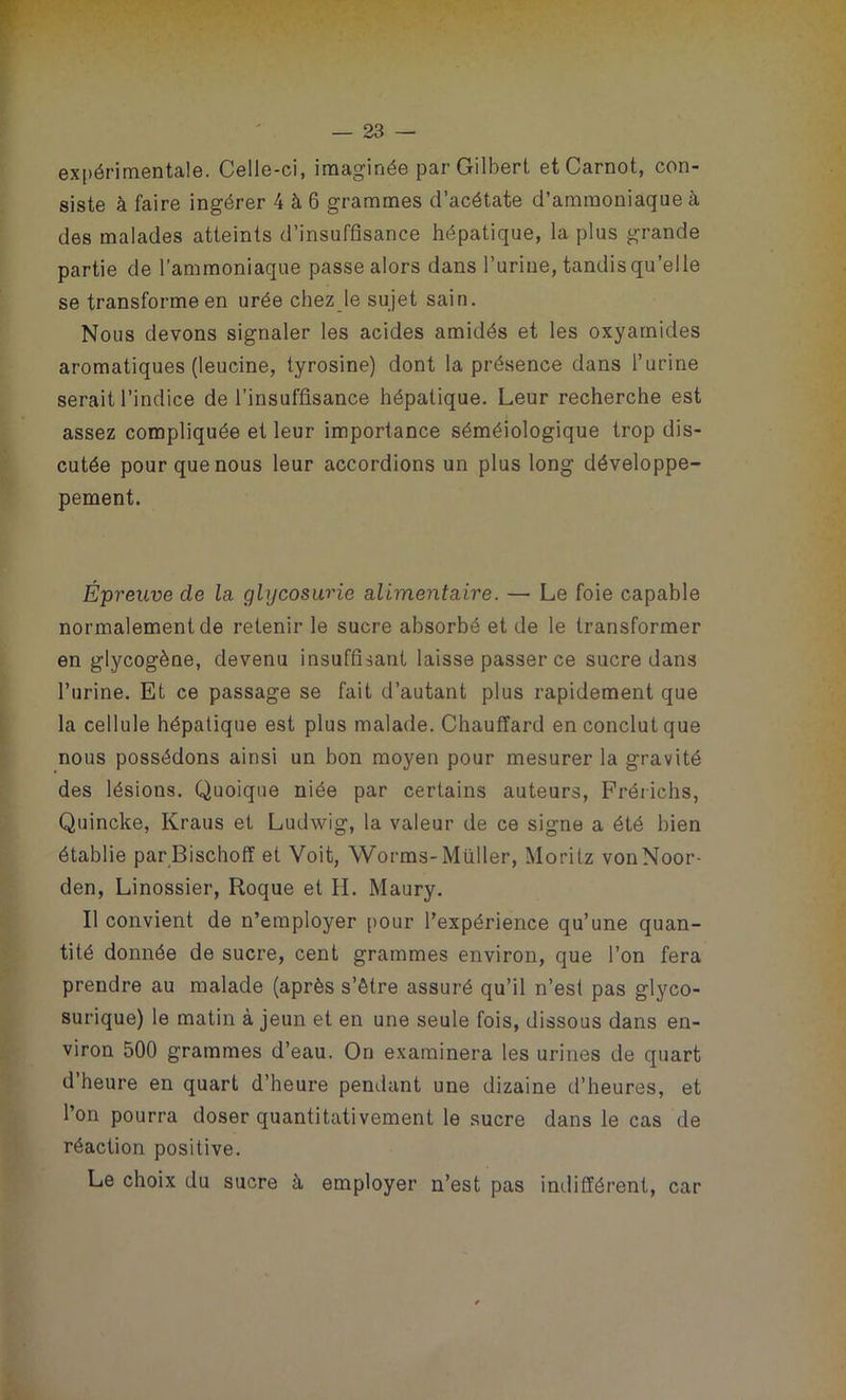 expérimentale. Celle-ci, imaginée par Gilbert et Carnot, con- siste à faire ingérer 4 à 6 grammes d’acétate d’ammoniaque à des malades atteints d’insuffisance hépatique, la plus grande partie de l’ammoniaque passe alors dans l’urine, tandis qu’elle se transforme en urée chez le sujet sain. Nous devons signaler les acides amidés et les oxyamides aromatiques (leucine, tyrosine) dont la présence dans l’urine serait l’indice de l’insuffisance hépatique. Leur recherche est assez compliquée et leur importance séméiologique trop dis- cutée pour que nous leur accordions un plus long développe- pement. Épreuve de la glycosurie alimentaire. — Le foie capable normalement de retenir le sucre absorbé et de le transformer en glycogène, devenu insuffisant laisse passer ce sucre dans l’urine. Et ce passage se fait d’autant plus rapidement que la cellule hépatique est plus malade. Chauffard en conclut que nous possédons ainsi un bon moyen pour mesurer la gravité des lésions. Quoique niée par certains auteurs, Frérichs, Quincke, Kraus et Ludwig, la valeur de ce signe a été bien établie parBischoff et Voit, Worms-Muller, Moritz vonNoor- den, Linossier, Roque et H. Maury. Il convient de n’employer pour l’expérience qu’une quan- tité donnée de sucre, cent grammes environ, que l’on fera prendre au malade (après s’être assuré qu’il n’est pas glyco- surique) le matin à jeun et en une seule fois, dissous dans en- viron 500 grammes d’eau. On examinera les urines de quart d’heure en quart d’heure pendant une dizaine d’heures, et l’on pourra doser quantitativement le sucre dans le cas de réaction positive. Le choix du sucre à employer n’est pas indifférent, car