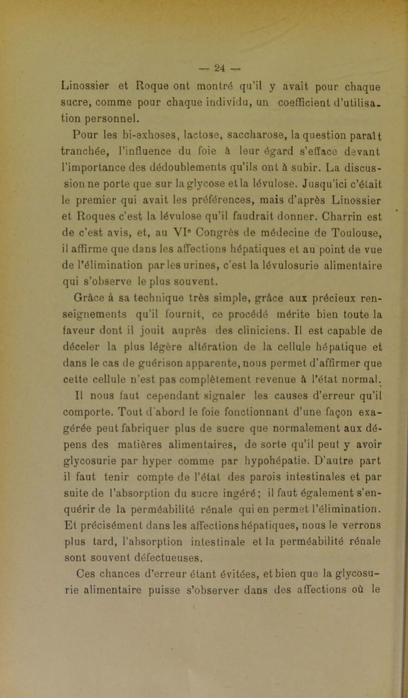 Linossier et Roque ont montré qu’il y avait pour chaque sucre, comme pour chaque individu, un coefficient d’utilisa. tion personnel. Pour les bi-exhoses, lactose, saccharose, la question paraît tranchée, l’influence du foie à leur égard s’efface devant l’importance des dédoublements qu’ils ont à subir. La discus- sion ne porte que sur laglycose et la lévulose. Jusqu’ici c’était le premier qui avait les préférences, mais d’après Linossier et Roques c’est la lévulose qu’il faudrait donner. Charrin est de c’est avis, et, au VI® Congrès de médecine de Toulouse, il affirme que dans les affections hépatiques et au point de vue de l’élimination par les urines, c’est la lévulosurie alimentaire qui s’observe le plus souvent. Grâce à sa technique très simple, grâce aux précieux ren- seignements qu’il fournit, ce procédé mérite bien toute la faveur dont il jouit auprès des cliniciens. Il est capable de déceler la plus légère altération de la cellule hépatique et dans le cas de guérison apparente, nous permet d’affirmer que cette cellule n’est pas complètement revenue à l’état normal. Il nous faut cependant signaler les causes d’erreur qu’il comporte. Tout d'abord le foie fonctionnant d’une façon exa- gérée peut fabriquer plus de sucre que normalement aux dé- pens des matières alimentaires, de sorte qu’il peut y avoir glycosurie par hyper comme par hypohépatie. D’autre part il faut tenir compte de l’état des parois intestinales et par suite de l’absorption du sucre ingéré; il faut également s’en- quérir de la perméabilité rénale qui en permet l’élimination. Et précisément dans les affections hépatiques, nous le verrons plus tard, l’absorption intestinale et la perméabilité rénale sont souvent défectueuses. Ces chances d’erreur étant évitées, et bien que la glycosu- rie alimentaire puisse s’observer dans des affections où le
