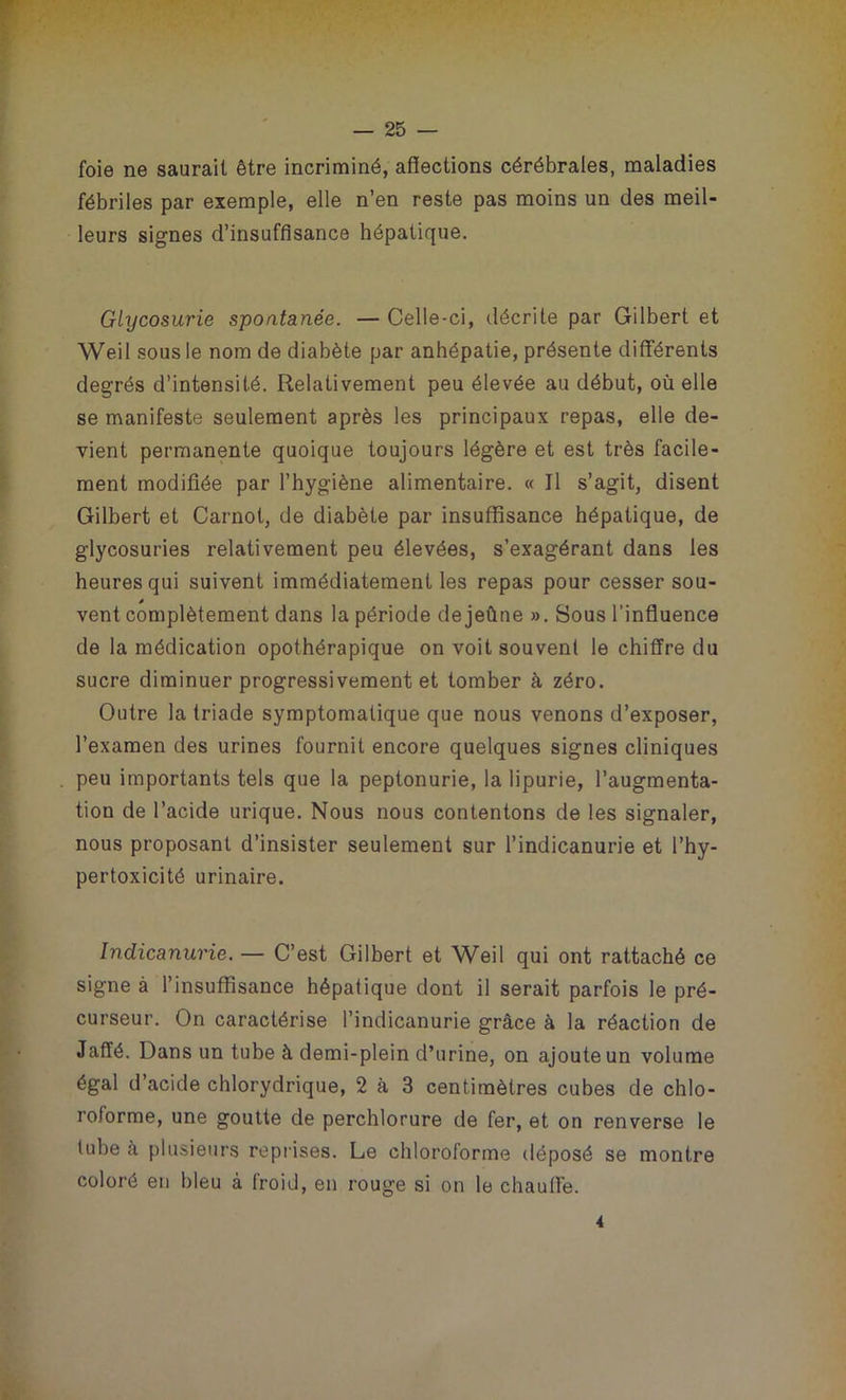 foie ne saurait être incriminé, affections cérébrales, maladies fébriles par exemple, elle n’en reste pas moins un des meil- leurs signes d’insuffisance hépatique. Glycosurie spontanée. — Celle-ci, décrite par Gilbert et Weil sous le nom de diabète par anhépatie, présente différents degrés d’intensité. Relativement peu élevée au début, où elle se manifeste seulement après les principaux repas, elle de- vient permanente quoique toujours légère et est très facile- ment modifiée par l’hygiène alimentaire. « Il s’agit, disent Gilbert et Carnot, de diabète par insuffisance hépatique, de glycosuries relativement peu élevées, s’exagérant dans les heures qui suivent immédiatement les repas pour cesser sou- * vent complètement dans la période dejeûne ». Sous l'influence de la médication opothérapique on voit souvent le chiffre du sucre diminuer progressivement et tomber à zéro. Outre la triade symptomatique que nous venons d’exposer, l’examen des urines fournit encore quelques signes cliniques peu importants tels que la peptonurie, la lipurie, l’augmenta- tion de l’acide urique. Nous nous contentons de les signaler, nous proposant d’insister seulement sur l’indicanurie et l’hy- pertoxicité urinaire. Indicanurie. — C’est Gilbert et Weil qui ont rattaché ce signe à l’insuffisance hépatique dont il serait parfois le pré- curseur. On caractérise l’indicanurie grâce à la réaction de Jaffé. Dans un tube à demi-plein d’urine, on ajoute un volume égal d’acide chlorydrique, 2 à 3 centimètres cubes de chlo- roforme, une goutte de perchlorure de fer, et on renverse le tube à plusieurs reprises. Le chloroforme déposé se montre coloré en bleu à froid, en rouge si on le chauffe. 4