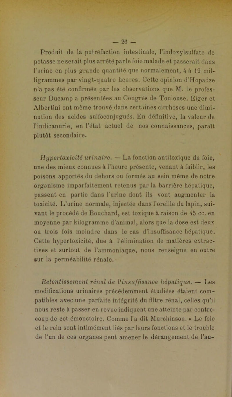 Produit de la putréfaction intestinale, l’indoxylsulfate de potasse ne serait plus arrêté parle foie malade et passerait dans l’urine en plus grande quantité que normalement, 4 à 19 mil- ligrammes par vingt-quatre heures. Cette opinion d’Hopadze n’a pas été confirmée par les observations que M. le profes- seur Ducamp a présentées au Congrès de Toulouse. Eiger et Albertini ont même trouvé dans certaines cirrhoses une dimi- nution des acides sulfoconjugués. En définitive, la valeur de l’indicanurie, en l’état actuel de nos connaissances, paraît plutôt secondaire. Uypertoxicité urinaire. — La fonction antitoxique du foie, une des mieux connues à l’heure présente, venant à faiblir, les poisons apportés du dehors ou formés au sein même de notre organisme imparfaitement retenus par la barrière hépatique, passent en partie dans l'urine dont ils vont augmenter la toxicité. L’urine normale, injectée dans l’oreille du lapin, sui- vant le procédé de Bouchard, est toxique à raison de 45 cc. en moyenne par kilogramme d’animal, alors que la dose est deux ou trois fois moindre dans le cas d’insuffisance hépatique. Cette hypertoxicité, due à l’élimination de matières extrac- tives et surtout de l’ammoniaque, nous renseigne en outre sur la perméabilité rénale. Retentissement rénal de l'insuffisance hépatique. — Les modifications urinaires précédemment étudiées étaient com- patibles avec une parfaite intégrité du filtre rénal, celles qu’il nous reste à passer en revue indiquent une atteinte par contre- coup de cet émonctoire. Comme l’a dit Murchinsou. « Le foie et le rein sont intimément liés par leurs fonctions ei le trouble de l’un de ces organes peut amener le dérangement de l’au-