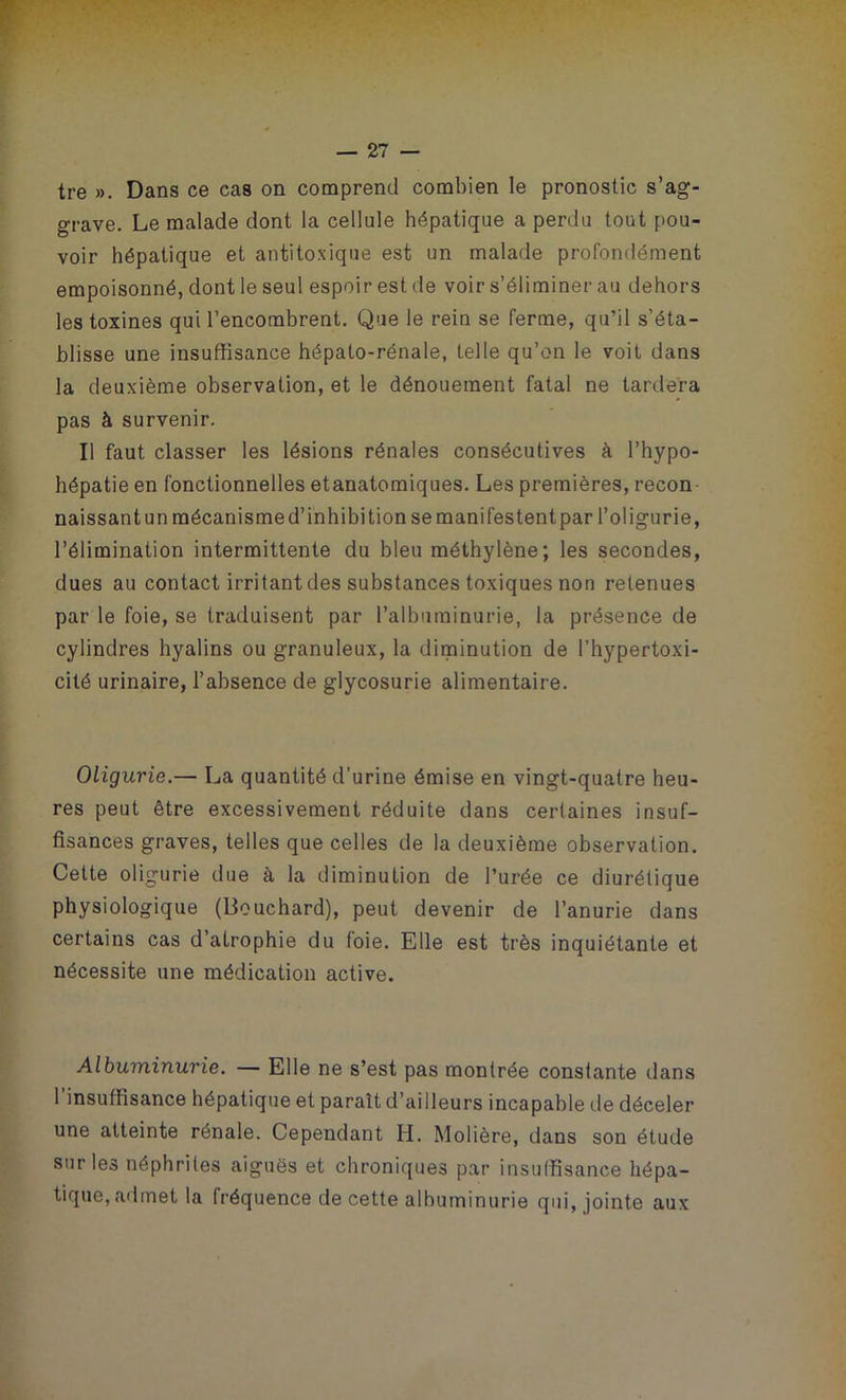 tre ». Dans ce cas on comprend combien le pronostic s’ag- grave. Le malade dont la cellule hépatique a perdu tout pou- voir hépatique et antitoxique est un malade profondément empoisonné, dont le seul espoir est de voir s’éliminer au dehors les toxines qui l’encombrent. Que le rein se ferme, qu’il s’éta- blisse une insuffisance hépato-rénale, telle qu’on le voit dans la deuxième observation, et le dénouement fatal ne tardera pas à survenir. Il faut classer les lésions rénales consécutives à l’hypo- hépatie en fonctionnelles etanatomiques. Les premières, recon naissant un mécanisme d’inhibi tion se manifestent par l’oligurie, l’élimination intermittente du bleu méthylène; les secondes, dues au contact irritant des substances toxiques non retenues par le foie, se traduisent par l’albuminurie, la présence de cylindres hyalins ou granuleux, la diminution de l’hypertoxi- cité urinaire, l’absence de glycosurie alimentaire. Oligurie.— La quantité d’urine émise en vingt-quatre heu- res peut être excessivement réduite dans certaines insuf- fisances graves, telles que celles de la deuxième observation. Cette oligurie due à la diminution de l’urée ce diurétique physiologique (Bouchard), peut devenir de l’anurie dans certains cas d’atrophie du foie. Elle est très inquiétante et nécessite une médication active. Albuminurie. — Elle ne s’est pas montrée constante dans 1 insuffisance hépatique et paraît d’ailleurs incapable de déceler une atteinte rénale. Cependant H. Molière, dans son étude sur les néphrites aiguës et chroniques par insuffisance hépa- tique, admet la fréquence de cette albuminurie qui, jointe aux