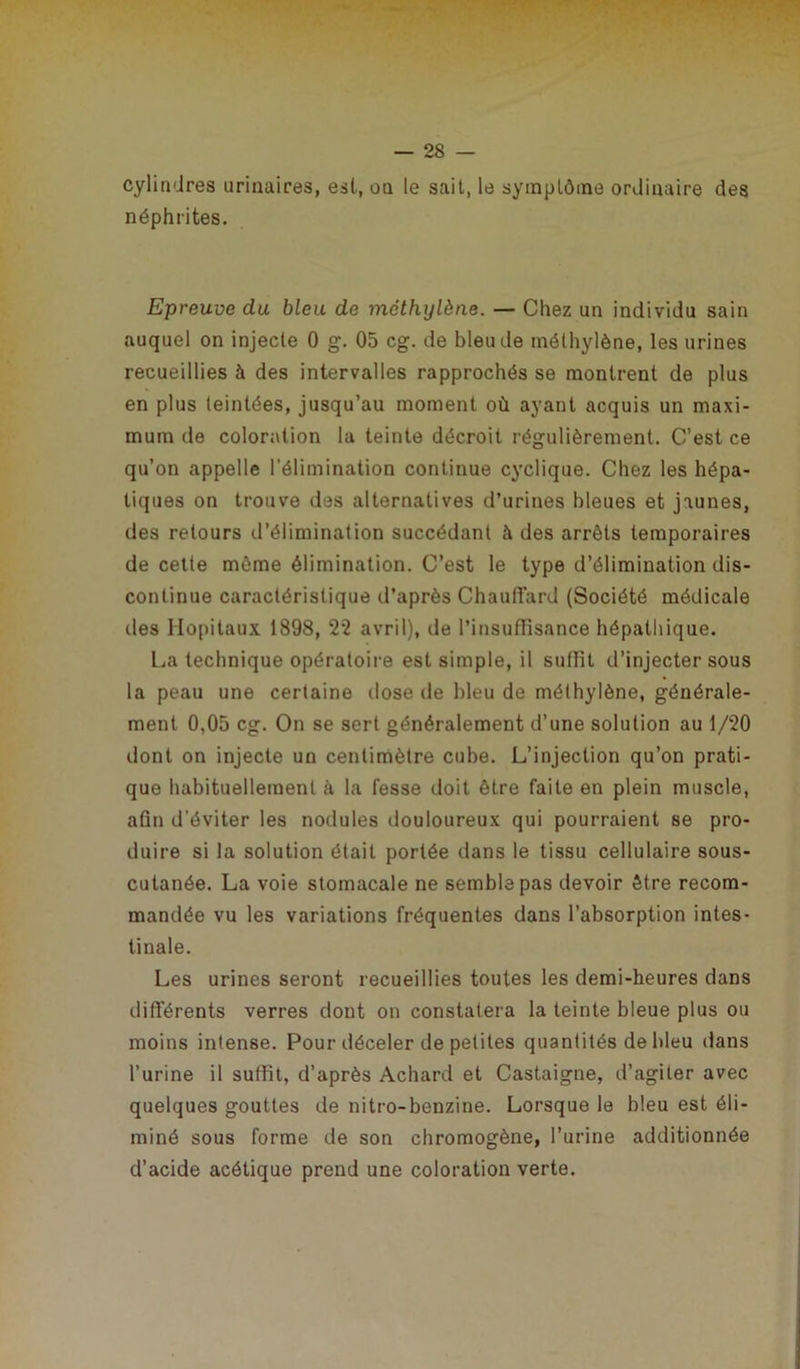cylindres urinaires, est, on le sait, le symptôme ordinaire des néphrites. Epreuve du bleu de méthylène. — Chez un individu sain auquel on injecte 0 g. 05 cg. de bleu de méthylène, les urines recueillies à des intervalles rapprochés se montrent de plus en plus teintées, jusqu’au moment où ayant acquis un maxi- mum de coloration la teinte décroit régulièrement. C’est ce qu’on appelle l’élimination continue cyclique. Chez les hépa- tiques on trouve des alternatives d’urines bleues et jaunes, des retours d’élimination succédant à des arrêts temporaires de cette même élimination. C’est le type d’élimination dis- continue caractéristique d’après Chauffard (Société médicale des Hôpitaux 1898, 22 avril), de l’insuffisance hépathique. L^a technique opératoire est simple, il suffit d’injecter sous la peau une certaine dose de bleu de méthylène, générale- ment 0,05 cg. On se sert généralement d’une solution au 1/20 dont on injecte un centimètre cube. L’injection qu’on prati- que habituellement à la fesse doit être faite en plein muscle, afin d’éviter les nodules douloureux qui pourraient se pro- duire si la solution était portée dans le tissu cellulaire sous- cutanée. La voie stomacale ne semble pas devoir être recom- mandée vu les variations fréquentes dans l’absorption intes- tinale. Les urines seront recueillies toutes les demi-heures dans différents verres dont on constatera la teinte bleue plus ou moins intense. Pour déceler de petites quantités de bleu dans l’urine il suffit, d’après Achard et Castaigne, d’agiter avec quelques gouttes de nitro-benzine. Lorsque le bleu est éli- miné sous forme de son chromogène, l’urine additionnée d’acide acétique prend une coloration verte.
