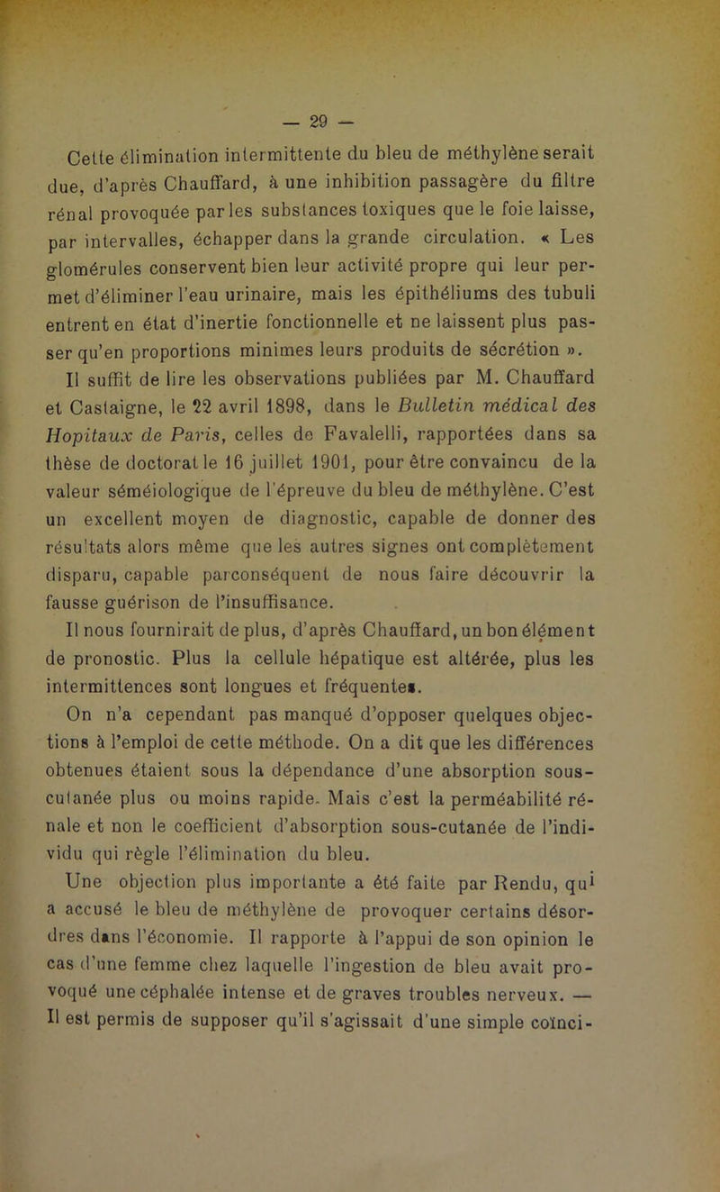 Celle élimination intermittente du bleu de méthylène serait due, d’après Chauffard, à une inhibition passagère du filtre rénal provoquée parles substances toxiques que le foie laisse, par intervalles, échapper dans la grande circulation. « Les glomérules conservent bien leur activité propre qui leur per- met d’éliminer l’eau urinaire, mais les épithéliums des tubuli entrent en état d’inertie fonctionnelle et ne laissent plus pas- ser qu’en proportions minimes leurs produits de sécrétion ». Il suffit de lire les observations publiées par M. Chauffard et Castaigne, le 22 avril 1898, dans le Bulletin médical des Hôpitaux de Paris, celles de Favalelli, rapportées dans sa thèse de doctorat le 16 juillet 1901, pour être convaincu delà valeur séméiologique de l'épreuve du bleu de méthylène. C’est un excellent moyen de diagnostic, capable de donner des résultats alors même que les autres signes ont complètement disparu, capable parconséquent de nous faire découvrir la fausse guérison de l’insuffisance. Il nous fournirait déplus, d’après Chauffard, un bon élément de pronostic. Plus la cellule hépatique est altérée, plus les intermittences sont longues et fréquente». On n’a cependant pas manqué d’opposer quelques objec- tions à l’emploi de cette méthode. On a dit que les différences obtenues étaient sous la dépendance d’une absorption sous- culanée plus ou moins rapide. Mais c’est la perméabilité ré- nale et non le coefficient d’absorption sous-cutanée de l’indi- vidu qui règle l’élimination du bleu. Une objection plus importante a été faite par Rendu, qui a accusé le bleu de méthylène de provoquer certains désor- dres dans l’économie. Il rapporte à l’appui de son opinion le cas d’une femme chez laquelle l’ingestion de bleu avait pro- voqué une céphalée intense et de graves troubles nerveux. — Il est permis de supposer qu’il s’agissait d’une simple coïnci-