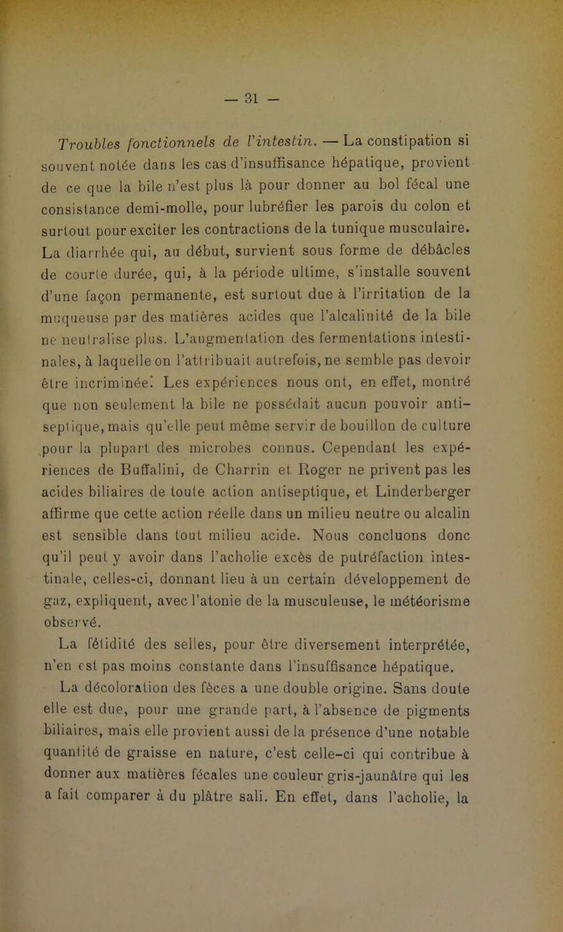 Troubles fonctionnels de l'intestin. — La constipation si souvent notée dans les cas d’insuffisance hépatique, provient de ce que la bile n’est plus là pour donner au bol fécal une consistance demi-molle, pour lubréfier les parois du colon et surtout pour exciter les contractions delà tunique musculaire. La diarrhée qui, au début, survient sous forme de débâcles de courte durée, qui, à la période ultime, s’installe souvent d’une façon permanente, est surtout due à l’irritation de la muqueuse par des matières acides que l’alcalinité de la bile ne neutralise plus. L’augmentation des fermentations intesti- nales, à laquelle on l’attribuait autrefois, ne semble pas devoir être incriminée! Les expériences nous ont, en effet, montré que non seulement la bile ne possédait aucun pouvoir anti- septique, mais qu’elle peut même servir de bouillon de culture pour la plupart des microbes connus. Cependant les expé- riences de Buffalini, de Charrin et Roger ne privent pas les acides biliaires de toute action antiseptique, et Linderberger affirme que cette action réelle dans un milieu neutre ou alcalin est sensible dans tout milieu acide. Nous concluons donc qu'il peut y avoir dans l’acholie excès de putréfaction intes- tinale, celles-ci, donnant lieu à un certain développement de gaz, expliquent, avec l’atonie de la musculeuse, le météorisme observé. La fétidité des selles, pour être diversement interprétée, n’en est pas moins constante dans l’insuffisance hépatique. La décoloration des fèces a une double origine. Sans doute elle est due, pour une grande part, à l’absence de pigments biliaires, mais elle provient aussi de la présence d’une notable quantité de graisse en nature, c’est celle-ci qui contribue à donner aux matières fécales une couleur gris-jaunâtre qui les a fait comparer à du plâtre sali. En effet, dans l’acholie, la