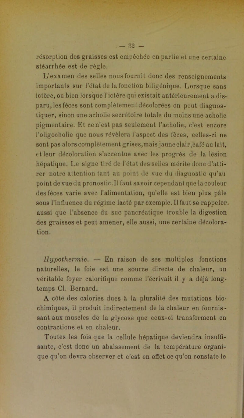 résorption des graisses est empêchée en partie et une certaine stéarrhée est de règle. L’examen des selles nous fournit donc des renseignements importants sur l’état de la fonction biligénique. Lorsque sans ictère, ou bien lorsque l’ictère qui existait antérieurement a dis- paru, les fèces sont complètement décolorées on peut diagnos- tiquer, sinon une acholie secrétoire totale du moins une acholie pigmentaire. Et ce n’est pas seulement l’acholie, c’est encore i’oligocholie que nous révélera l’aspect des fèces, celles-ci ne sont pas alors complètement grises,mais jauneclair,café au lait, ftleur décoloration s’accentue avec les progrès de la lésion hépatique. Le signe tiré de l’état îles selles mérite donc d’atti- rer notre attention tant au point de vue du diagnostic qu’au point de vue du pronoslic.il faut savoir cependant que la couleur des fèces varie avec l’alimentation, qu’elle est bien plus pâle sous l’influence du régime lacté par exemple. Il faut se rappeler, aussi que l’absence du suc pancréatique trouble la digestion des graisses et peut amener, elle aussi, une certaine décolora- tion. Hypothermie. — En raison de ses multiples fonctions naturelles, le foie est une source directe de chaleur, un véritable foyer calorifique comme l’écrivait il y a déjà long- temps Cl. Bernard. A côté des calories dues à la pluralité des mutations bio- chimiques, il produit indirectement de la chaleur en fournis- sant aux muscles de la glycose que ceux-ci transforment en contractions et en chaleur. Toutes les fois que la cellule hépatique deviendra insuffi- sante, c’est donc un abaissement de la température organi- que qu’on devra observer et c’est en effet ce qu’on constate le