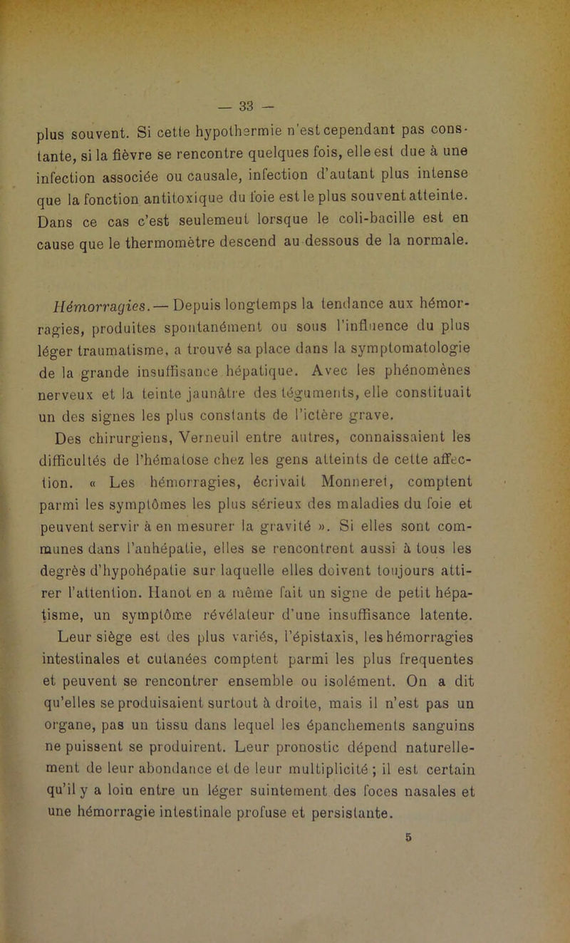 plus souvent. Si cette hypothermie n'est cependant pas cons- tante, si la fièvre se rencontre quelques fois, elle est due à une infection associée ou causale, infection d autant plus intense que la fonction antitoxique du l'oie est le plus souvent atteinte. Dans ce cas c’est seulemeut lorsque le coli-bacille est en cause que le thermomètre descend au dessous de la normale. Hémorragies.— Depuis longtemps la tendance aux hémor- ragies, produites spontanément ou sous l’influence du plus léger traumatisme, a trouvé sa place dans la symptomatologie de la grande insuffisance hépatique. Avec les phénomènes nerveux et la teinte jaunâtre des téguments, elle constituait un des signes les plus constants de l’ictère grave. Des chirurgiens, Verneuil entre autres, connaissaient les difficultés de l’hématose chez les gens atteints de cette affec- tion. « Les hémorragies, écrivait Monneret, comptent parmi les symptômes les plus sérieux des maladies du foie et peuvent servir à en mesurer la gravité ». Si elles sont com- munes dans l’anhépatie, elles se rencontrent aussi â tous les degrés d’hypohépatie sur laquelle elles doivent toujours atti- rer l’attention, llanot en a même fait un signe de petit hépa- tisme, un symptôme révélateur d’une insuffisance latente. Leur siège est des plus variés, l’épistaxis, les hémorragies intestinales et cutanées comptent parmi les plus frequentes et peuvent se rencontrer ensemble ou isolément. On a dit qu’elles se produisaient surtout à droite, mais il n’est pas un organe, pas un tissu dans lequel les épanchements sanguins ne puissent se produirent. Leur pronostic dépend naturelle- ment de leur abondance et de leur multiplicité ; il est certain qu’il y a loin entre un léger suintement des foces nasales et une hémorragie intestinale profuse et persistante. 5
