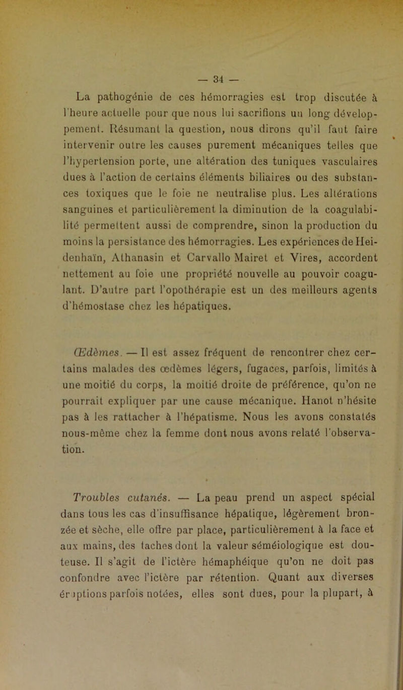La pathogénie de ces hémorragies est trop discutée à l’heure actuelle pour que nous lui sacrifions uu long dévelop- pement. Résumant la question, nous dirons qu’il faut faire intervenir outre les causes purement mécaniques telles que l’hypertension porte, une altération des tuniques vasculaires dues à l’action de certains éléments biliaires ou des substan- ces toxiques que le foie ne neutralise plus. Les altérations sanguines et particulièrement la diminution de la coagulabi- litô permettent aussi de comprendre, sinon la production du moins la persistance des hémorragies. Les expériences de Hei- denhaïn, Athanasin et Carvallo Mairet et Vires, accordent nettement au foie une propriété nouvelle au pouvoir coagu- lant. D’autre part l’opothérapie est un des meilleurs agents d’hémostase chez les hépatiques. Œdèmes — Il est assez fréquent de rencontrer chez cer- tains malades des œdèmes légers, fugaces, parfois, limités à une moitié du corps, la moitié droite de préférence, qu’on ne pourrait expliquer par une cause mécanique. Hanoi n’hésite pas à les rattacher à l’hépatisme. Nous les avons constatés nous-mème chez la femme dont nous avons relaté l’observa- tion. Troubles cutanés. — La peau prend un aspect spécial dans tous les cas d’insuffisance hépatique, légèrement bron- zée et sèche, elle offre par place, particulièrement à la face et aux mains, des taches dont la valeur séméiologique est dou- teuse. Il s’agit de l’ictère hémaphéique qu’on ne doit pas confondre avec l’ictère par rétention. Quant aux diverses éruptions parfois notées, elles sont dues, pour la plupart, à