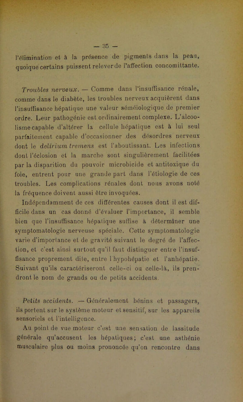 l’élimination et à la présence de pigments dans la peau, quoique certains puissent relever de l'affection concomittante. Troubles nerveux. — Comme dans l’insuffisance rénale, comme dans le diabète, les troubles nerveux acquièrent dans l’insuffisance hépatique une valeur séméiologique de premier ordre. Leur pathogénie est ordinairement complexe. L’alcoo- lisme capable d’altérer la cellule hépatique est à lui seul parfaitement capable d’occasionner des désordres nerveux dont le delirium tremens est l’aboutissant. Les infections dont l’éclosion et la marche sont singulièrement facilitées par la disparition du pouvoir microbicide et antitoxique du foie, entrent pour une grande part dans l’étiologie de ces troubles. Les complications rénales dont nous avons noté la fréquence doivent aussi être invoquées. Indépendamment de ces différentes causes dont il est dif- ficile dans un cas donné d’évaluer l’importance, il semble bien que l’insuffisance hépatique suffise à déterminer une symptomatologie nerveuse spéciale. Cette symptomatologie varie d’importance et de gravité suivant le degré de l’affec- tion, et c’est ainsi surtout qu’il faut distinguer entre l’insuf- fisance proprement dite, entre 1 hypohépatie et l’anhépatie. Suivant qu’ils caractériseront celle-ci ou celle-là, ils pren- dront le nom de grands ou de petits accidents. Petits accidents. — Généralement bénins et passagers, ils portent sur le système moteur et sensitif, sur les appareils sensoriels et l’intelligence. Au point de vue moteur c’est une sensation de lassitude générale qu’accusent les hépatiques; c’est une asthénie musculaire plus ou moins prononcée qu’on rencontre dans