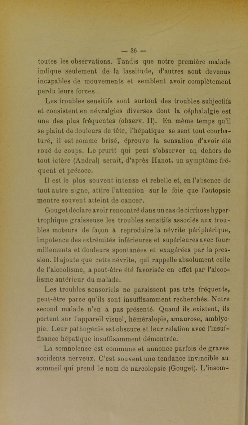 toutes les observations. Tandis que notre première malade indique seulement de la lassitude, d’autres sont devenus incapables de mouvements et semblent avoir complètement perdu leurs forces. Les troubles sensitifs sont surtout des troubles subjectifs et consistent en névralgies diverses dont la céphalalgie est une des plus fréquentes (observ. II). En même temps qu’il se plaint de douleurs de tête, l’hépatique se sent tout courba- turé, il est comme brisé, éprouve la sensation d’avoir été roué de coups. Le prurit qui peut s’observer en dehors de tout ictère (Andral) serait, d’après Hanot, un symptôme fré- quent et précoce. Il est le plus souvent intense et rebelle et, en l’absence de tout autre signe, attire l’attention sur le foie que l’autopsie montre souvent atteint de cancer. Gouget déclare avoir rencontré dans uncas de cirrhose hyper- trophique graisseuse les troubles sensitifs associés aux trou- bles moteurs de façon à reproduire la névrite périphérique, impotence des extrémités inférieures et supérieuresavec four^ millements et douleurs sponlanées et exagérées par la pres- sion. Il ajoute que cette névrite, qui rappelle absolument celle de l’alcoolisme, a peut-être été favorisée en effet par l’alcoo- lisme antérieur du malade. Les troubles sensoriels ne paraissent pas très fréquents, peut-être parce qu’ils sont insuffisamment recherchés. Notre second malade n’en a pas présenté. Quand ils existent, ils portent sur l'appareil visuel, héméralopie, amaurose, amblyo- pie. Leur palhogénie est obscure et leur relation avec l’insuf- fisance hépatique insuffisamment démontrée. La somnolence est commune et annonce parfois de graves accidents nerveux. C’est souvent une tendance invincible au sommeil qui prend le nom de narcolepsie (Gouget). L’insom-