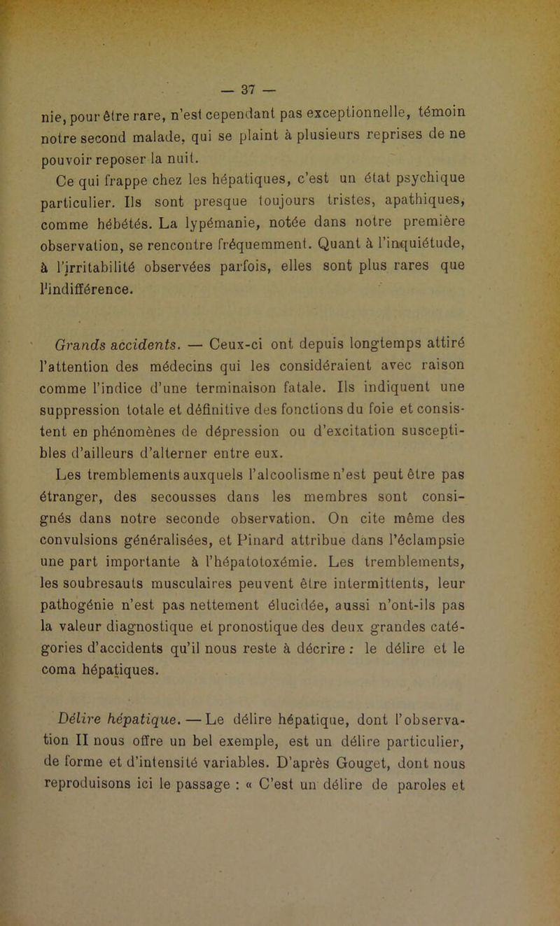 nie, pour être rare, n'est cependant pas exceptionnelle, témoin notre second malade, qui se plaint à plusieurs reprises de ne pouvoir reposer la nuit. Ce qui frappe chez les hépatiques, c’est un état psychique particulier. Ils sont presque toujours tristes, apathiques, comme hébétés. La lypémanie, notée dans notre première observation, se rencontre fréquemment. Quant à l’inquiétude, à l’irritabilité observées parfois, elles sont plus rares que l’indifférence. Grands accidents. — Ceux-ci ont depuis longtemps attiré l’attention des médecins qui les considéraient avec raison comme l’indice d’une terminaison fatale. Ils indiquent une suppression totale et définitive des fonctions du foie et consis- tent en phénomènes de dépression ou d’excitation suscepti- bles d’ailleurs d’alterner entre eux. Les tremblements auxquels l’alcoolisme n’est peut être pas étranger, des secousses dans les membres sont consi- gnés dans notre seconde observation. On cite même des convulsions généralisées, et Pinard attribue dans l’éclampsie une part importante à l’hépatotoxémie. Les tremblements, les soubresauts musculaires peuvent être intermittents, leur pathogénie n’est pas nettement élucidée, aussi n’ont-ils pas la valeur diagnostique et pronostique des deux grandes caté- gories d’accidents qu’il nous reste à décrire : le délire et le coma hépatiques. Délire hépatique. — Le délire hépatique, dont l’observa- tion II nous offre un bel exemple, est un délire particulier, de forme et d’intensité variables. D’après Gouget, dont nous reproduisons ici le passage : « C’est un délire de paroles et