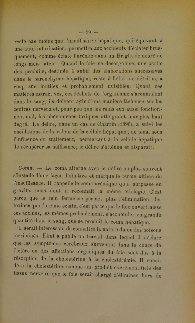 reste pas moins que l’insuffisan:e hépatique, qui équivaut à une auto-intoxication, permettra aux accidents d’éclater brus- quement, comme éclate l’urémie dans un Bright demeuré de longs mois latent. Quand le foie se désorganise, une partie des produits, destinée à subir des élaborations successives dans le parenchyme hépatique, reste à l’état de détritus, à coup sûr inutiles et probablement nuisibles. Quant ces matières extractives, ces déchets de l’organisme s’accumulent dans le sang, ils doivent agir d’une manière fâcheuse sur les centres nerveux et, pour peu que les reins eux aussi fonction- nent mal, les phénomènes toxiques atteignent leur plus haut degré. Le délire, dans un cas de Charrin (1896), a suivi les oscillations de la valeur de la cellule hépatique ; de plus, sous l’influence du traitement, permettant à la cellule hépatique de récupérer sa suffisance, le délire s’atténue et disparaît. Coma. — Le coma alterne avec le délire ou plus souvent s’installe d’une façon définitive et marque le terme ultime de l’insuffisance. Il rappelle le coma urémique qu’il surpasse en gravité, mais dont il reconnaît la même étiologie. C’est parce que le rein fermé ne permet plus l’élimination des toxines que l’urémie éclate, c’est parce que le foie ouvert laisse ces toxines, les mêmes probablement, s’accumuler en grande quantité dans le sang, que se produit le coma hépatique. Il sei ait intéressant de connaître la nature du ou des poisons incriminés. Flint a publié un travail dans lequel il déclare que les symptômes cérébraux survenant dans le cours de l’ictère ou des affections organiques du foie sont dus à la résorption de la cholestérine à la cholestérémie. Il consi- dère la cholestérine comme un produit excrémentitiels des tissus nerveux que le foie serait chargé d’éliminer hors de I