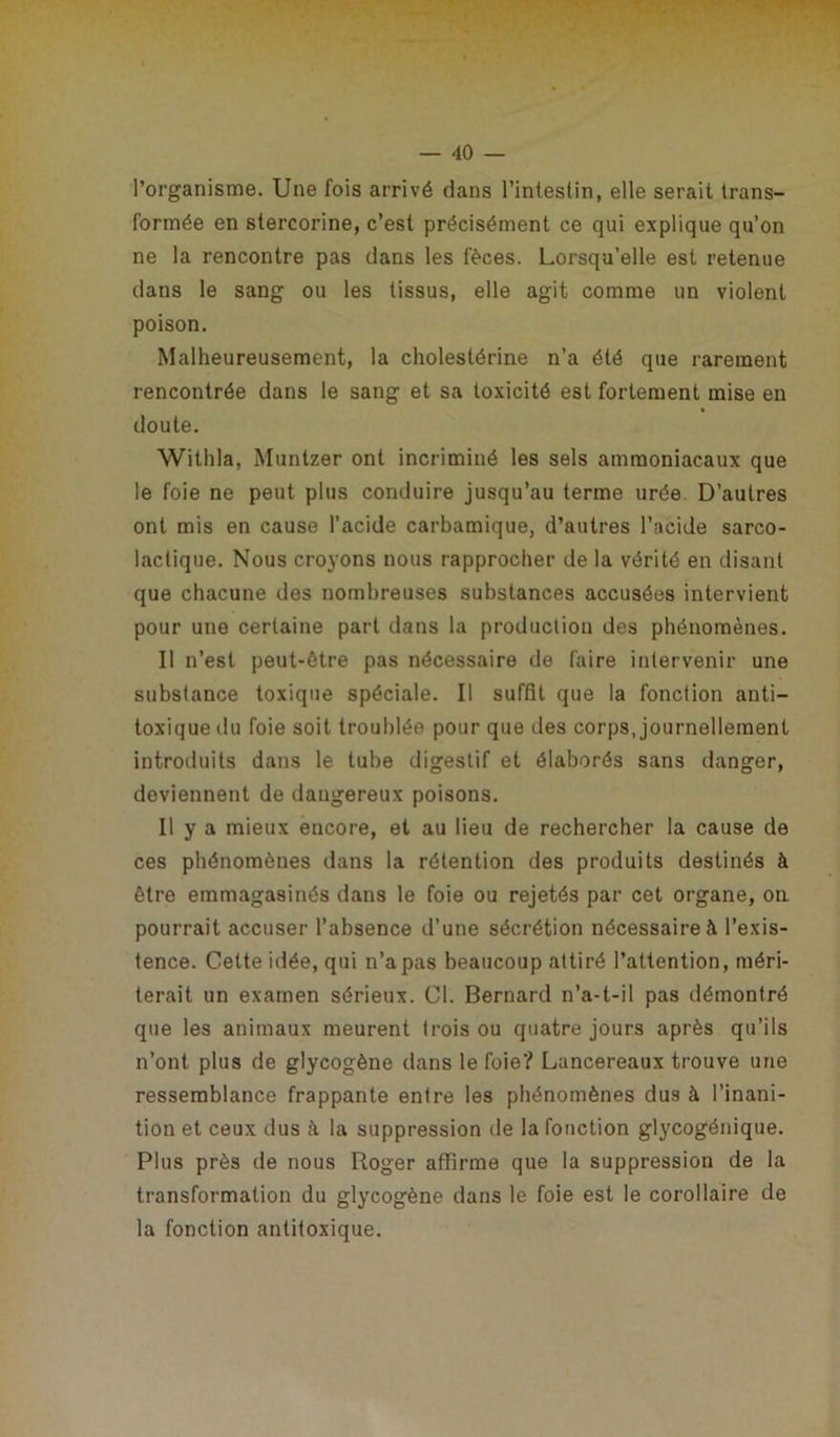l’organisme. Une fois arrivé dans l’inteslin, elle serait trans- formée en stercorine, c’est précisément ce qui explique qu’on ne la rencontre pas dans les fèces. Lorsqu’elle est retenue dans le sang ou les tissus, elle agit comme un violent poison. Malheureusement, la cholestérine n’a été que rarement rencontrée dans le sang et sa toxicité est fortement mise en doute. Withla, Muntzer ont incriminé les sels ammoniacaux que le foie ne peut plus conduire jusqu’au terme urée. D’autres ont mis en cause l’acide carbamique, d’autres l’acide sarco- lactique. Nous croyons nous rapprocher de la vérité en disant que chacune des nombreuses substances accusées intervient pour une certaine part dans la production des phénomènes. Il n’est peut-être pas nécessaire de faire intervenir une substance toxique spéciale. Il suffit que la fonction anti- toxique du foie soit troublée pour que des corps, journellement introduits dans le tube digestif et élaborés sans danger, deviennent de dangereux poisons. Il y a mieux encore, et au lieu de rechercher la cause de ces phénomènes dans la rétention des produits destinés à être emmagasinés dans le foie ou rejetés par cet organe, on pourrait accuser l’absence d’une sécrétion nécessaire à l’exis- tence. Cette idée, qui n’a pas beaucoup attiré l’attention, méri- terait un examen sérieux. Cl. Bernard n’a-t-il pas démontré que les animaux meurent trois ou quatre jours après qu’ils n’ont plus de glycogène dans le foie? Lancereaux trouve une ressemblance frappante entre les phénomènes dus à l’inani- tion et ceux dus à la suppression de la fonction glycogénique. Plus près de nous Roger affirme que la suppression de la transformation du glycogène dans le foie est le corollaire de la fonction antitoxique.