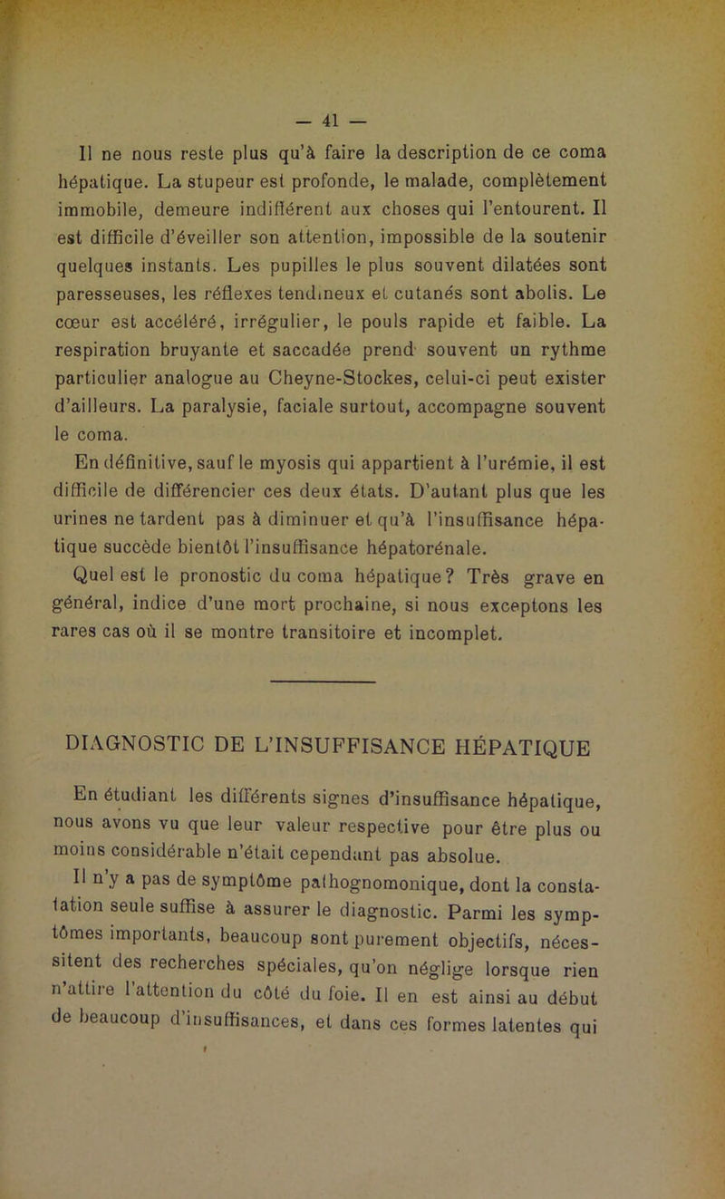 Il ne nous reste plus qu’à faire la description de ce coma hépatique. La stupeur est profonde, le malade, complètement immobile, demeure indifîérent aux choses qui l’entourent. Il est difficile d’éveiller son attention, impossible de la soutenir quelques instants. Les pupilles le plus souvent dilatées sont paresseuses, les réflexes tendineux et cutanés sont abolis. Le cœur est accéléré, irrégulier, le pouls rapide et faible. La respiration bruyante et saccadée prend souvent un rythme particulier analogue au Cheyne-Stockes, celui-ci peut exister d’ailleurs. La paralysie, faciale surtout, accompagne souvent le coma. En définitive, sauf le myosis qui appartient à l’urémie, il est difficile de différencier ces deux états. D’autant plus que les urines ne tardent pas à diminuer et qu’à l’insuffisance hépa- tique succède bientôt l’insuffisance hépatorénale. Quel est le pronostic du coma hépatique? Très grave en général, indice d’une mort prochaine, si nous exceptons les rares cas où il se montre transitoire et incomplet. DIAGNOSTIC DE L’INSUFFISANCE HÉPATIQUE En étudiant les différents signes d’insuffisance hépatique, nous avons vu que leur valeur respective pour être plus ou moins considérable n’était cependant pas absolue. Il n’y a pas de symptôme pathognomonique, dont la consta- tation seule suffise à assurer le diagnostic. Parmi les symp- tômes importants, beaucoup sont purement objectifs, néces- sitent des recherches spéciales, qu’on néglige lorsque rien n’attire l’attention du côté du foie. Il en est ainsi au début de beaucoup d’insuffisances, et dans ces formes latentes qui