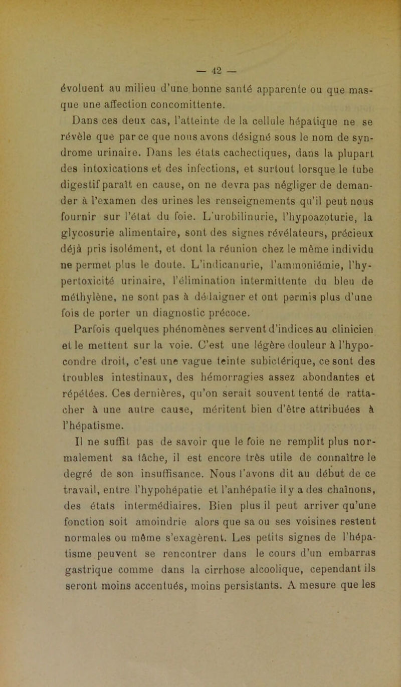 évoluent au milieu d’une bonne santé apparente ou que mas- que une affection conconiiltente. Dans ces deux cas, l’atteinte de la cellule hépatique ne se révèle que parce que nous avons désigné sous le nom de syn- drome urinaire. Dans les états cachecliques, dans la plupart des intoxications et des infections, et surtout lorsque le lube digestif parait en cause, on ne devra pas négliger de deman- der à l’examen des urines les renseignements qu’il peut nous fournir sur l’état du foie. L'urobilinurie, l’hypoazoturie, la glycosurie alimentaire, sont des signes révélateurs, précieux déjà pris isolément, et dont la réunion chez le même individu ne permet plus le doute. L’indicanurie, l’ammoniémie, l’hy- pertoxicité urinaire, l’élimination intermittente du bleu de méthylène, ne sont pas à dédaigner et ont permis plus d’une fois de porter un diagnostic précoce. Parfois quelques phénomènes servent d’indices au clinicien elle mettent sur la voie. C’est une légère douleur à l’hypo- condre droit, c’est une vague teinte subiclérique, ce sont des troubles intestinaux, des hémorragies assez abondantes et répétées. Ces dernières, qu’on serait souvent tenté de ratta- cher à une autre cause, méritent bien d’être attribuées à l’hépatisme. Il ne suffit pas de savoir que le foie ne remplit plus nor- malement sa tâche, il est encore très utile de connaître le degré de son insuffisance. Nous l'avons dit au début de ce travail, entre l’hypohépatie et l’anhépatie i 1 y a des chaînons, des états intermédiaires. Bien plus il peut arriver qu’une fonction soit amoindrie alors que sa ou ses voisines restent normales ou môme s’exagèrent. Les petits signes de l’hépa- tisme peuvent se rencontrer dans le cours d’un embarras gastrique comme dans la cirrhose alcoolique, cependant ils seront moins accentués, moins persistants. A mesure que les