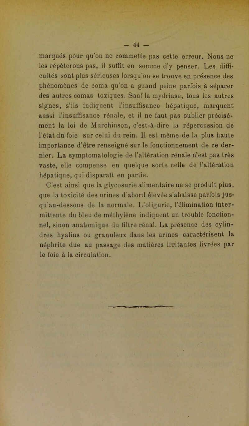 marqués pour qu’on ne commette pas cette erreur. Nous ne les répéterons pas, il suffit en somme d’y penser. Les diffi- cultés sont plus sérieuses lorsqu’on se trouve en présence des phénomènes de coma qu'on a grand peine parfois à séparer des autres comas toxiques. Sauf la mydriase, tous les autres signes, s’ils indiquent l’insuffisance hépatique, marquent aussi l’insuffisance rénale, et il ne faut pas oublier précisé- ment la loi de Murchinson, c’est-à-dire la répercussion de l'état du foie sur celui du rein. Il est même de la plus haute importance d’être renseigné sur le fonctionnement de ce der- nier. La symptomatologie de l’altération rénale n’est pas très vaste, elle compense en quelque sorte celle de l’altération hépatique, qui disparaît en partie. C'est ainsi que la glycosurie alimentaire ne se produit plus, que la toxicité des urines d abord élevée s’abaisse parfois jus- qu'au-dessous de la normale. L’oligurie, l’élimination inter- mittente du bleu de méthylène indiquent un trouble fonction- nel, sinon anatomique du filtre rénal. La présence des cylin- dres hyalins ou granuleux dans les urines caractérisent la néphrite due au passage des matières irritantes livrées par le foie à la circulation.