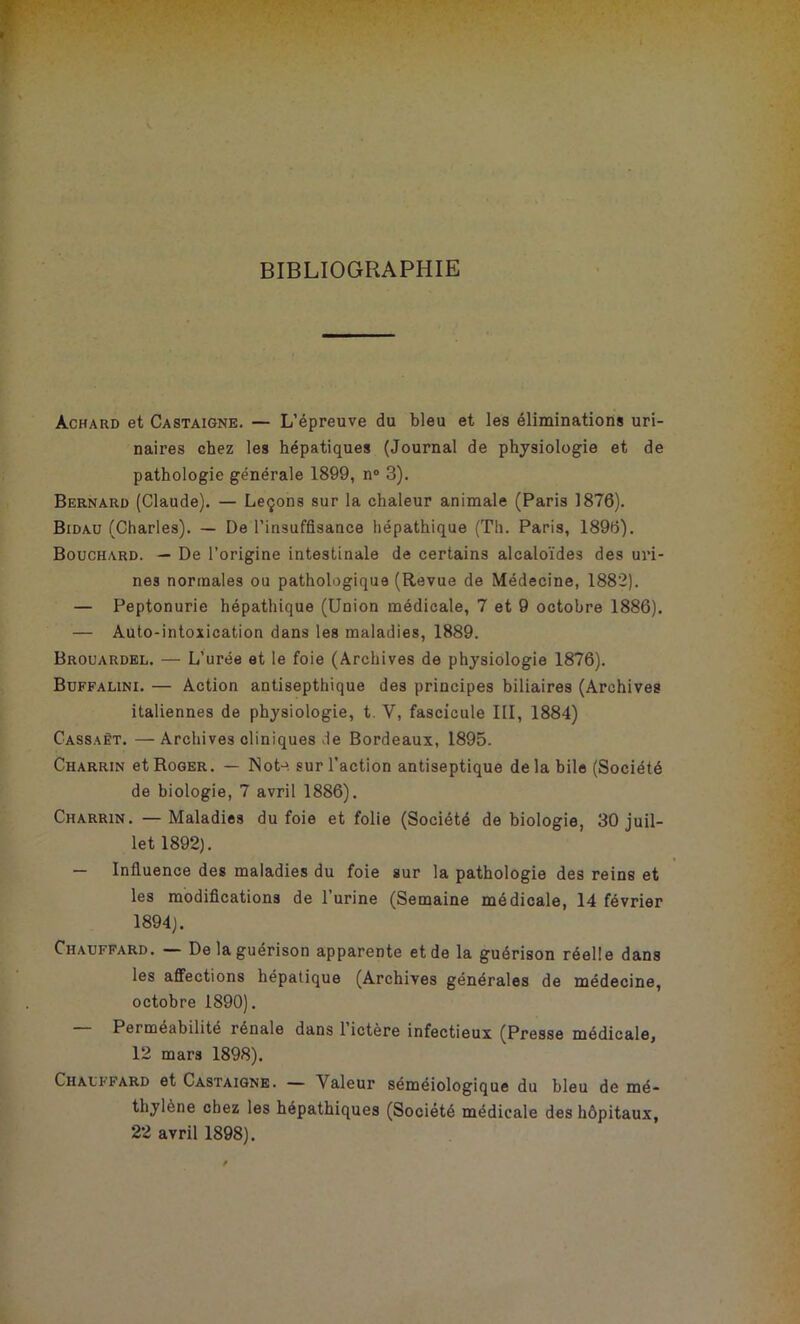 BIBLIOGRAPHIE àchard et Castaigne. — L’épreuve du bleu et les éliminations uri- naires chez les hépatiques (Journal de physiologie et de pathologie générale 1899, n° 3). Bernard (Claude). — Leçons sur la chaleur animale (Paris 1876). Bidau (Charles). — De l'insuffisance hépathique (Th. Paris, 1896). Bouchard. — De l’origine intestinale de certains alcaloïdes des uri- nes normales ou pathologique (Revue de Médecine, 1882). — Peptonurie hépathique (Union médicale, 7 et 9 octobre 1886). — Auto-intoxication dans les maladies, 1889. Brouardel. — L’urée et le foie (Archives de physiologie 1876). Buffalini. — Action antisepthique des principes biliaires (Archives italiennes de physiologie, t. V, fascicule III, 1884) Cassaêt. —Archives cliniques de Bordeaux, 1895. Charrin et Roger. — Not->. sur l’action antiseptique delà bile (Société de biologie, 7 avril 1886). Charrin. — Maladies du foie et folie (Société de biologie, 30 juil- let 1892). — Influence des maladies du foie sur la pathologie des reins et les modifications de l’urine (Semaine médicale, 14 février 1894). Chauffard. — De la guérison apparente et de la guérison réelle dans les affections hépatique (Archives générales de médecine, octobre 1890). Perméabilité rénale dans 1 ictère infectieux (Presse médicale, 12 mars 1898). Chauffard et Castaigne. — Valeur séméiologique du bleu de mé- thylène chez les hépathiques (Société médicale des hôpitaux, 22 avril 1898).