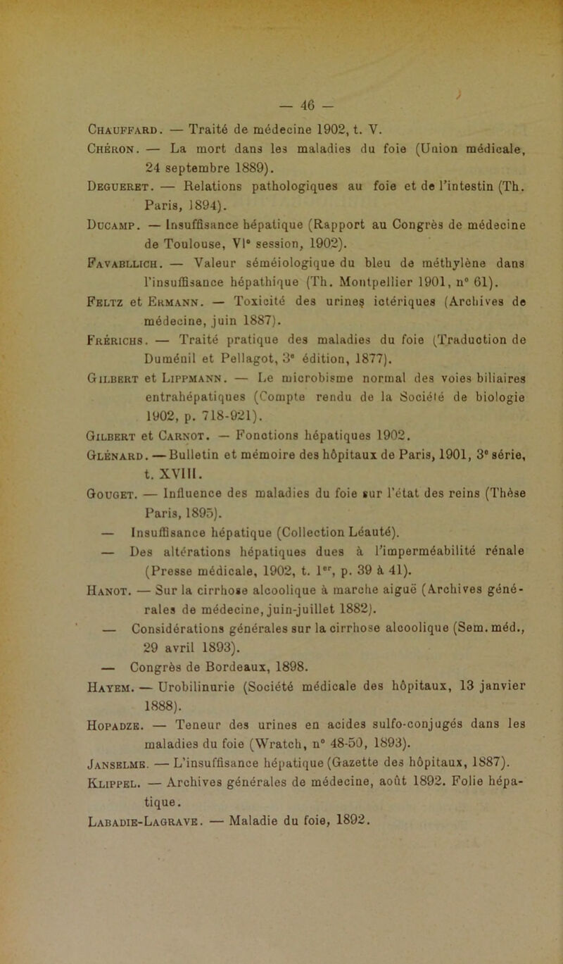 Chauffard. — Traité de médecine 1902, t. V. Chèkon. — La mort dans les maladies du foie (Union médicale, 24 septembre 1889), Degueret. — Relations pathologiques au foie et de l’intestin (Th. Paris, 1894). Ducamp. — Insuffisance hépatique (Rapport au Congrès de médecine de Toulouse, VI session, 1902). Favabllich. — Valeur séméiologique du bleu de méthylène dans l’insuffisance hépathique (Th. Montpellier 1901, n° 61). Feltz et Ermann. — Toxicité des urine? ictériques (Archives de médecine, juin 1887). Frérichs. — Traité pratique des maladies du foie (Traduction de Duménil et Pellagot, 3 édition, 1877). Gilbert et Lippmann. — Le microbisme normal des voies biliaires entrahépatiques (Compte rendu de la Société de biologie 1902, p. 718-921). Gilbert et Carnot. — Fonctions hépatiques 1902. Glènard. —Bulletin et mémoire des hôpitaux de Paris, 1901, 3° série, t. XVI11. Gouget. — Influence des maladies du foie sur l’état des reins (Thèse Paris, 1895). — Insuffisance hépatique (Collection Léauté). — Des altérations hépatiques dues à l’imperméabilité rénale (Presse médicale, 1902, t. 1, p. 39 à 41). Hanot. — Sur la cirrhose alcoolique à marche aiguë (Archives géné- rales de médecine, juin-juillet 1882). — Considérations générales sur la cirrhose alcoolique (Sem. méd., 29 avril 1893). — Congrès de Bordeaux, 1898. Hayem. — Urobilinurie (Société médicale des hôpitaux, 13 janvier 1888). Hopadze. — Teneur des urines en acides sulfo-conjugés dans les maladies du foie (Wratch, n° 48-50, 1893). Jansblme. —L’insuffisance hépatique (Gazette des hôpitaux, 1887). Klippel. — Archives générales de médecine, août 1892. Folie hépa- tique. Labadie-Lagrave. — Maladie du foie, 1892.