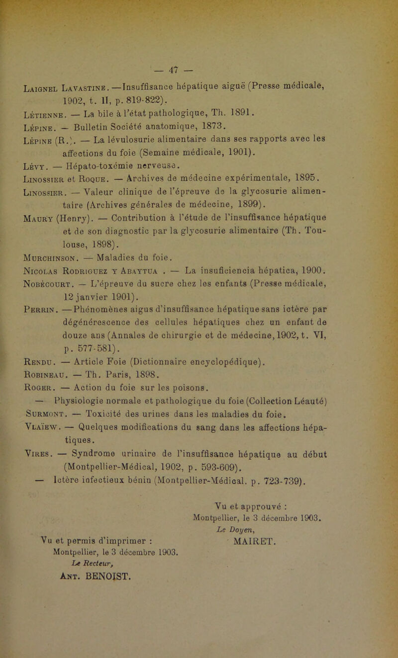 Laignel Lavastine.—Insuffisance hépatique aiguë (Presse médicale, 1902, t. II, p. 819-822). Létienne . — La bile à l’état pathologique, Th. 1891. Lépine. — Bulletin Société anatomique, 1873. Lépine (R.;. — La lévulosurie alimentaire dans ses rapports avec les affections du foie (Semaine médicale, 1901). Lévy. — Hépato-toxémie nerveuse. Linossier et Roque. — Archives de médecine expérimentale, 1895. Linossier. — Valeur clinique de l’épreuve do la glycosurie alimen- taire (Archives générales de médecine, 1899). Maury (Henry). — Contribution à l’étude de l’insuffisance hépatique et de son diagnostic par la glycosurie alimentaire (Th. Tou- louse, 1898). Murchinson. — Maladies du foie. Nicolas Rodriguez y Abaytua . — La insuficiencia hépatica, 1900. Nobécourt. — L’épreuve du sucre chez les enfants (Presse médicale, 12 janvier 1901). Perrin. —Phénomènes aigus d’insuffisance hépatique sans ictère par dégénérescence des cellules hépatiques chez un enfant de douze ans (Annales de chirurgie et de médecine, 1902, t. VI, p. 577-581). Rendu. — Article Foie (Dictionnaire encyclopédique). Robineau. — Th. Paris, 1898. Roger. — Action du foie sur les poisons. — Physiologie normale et pathologique du foie (Collection Léauté) Surmont. — Toxicité des urines dans les maladies du foie. Vlaïew. — Quelques modifications du sang dans les affections hépa- tiques. Vires. — Syndrome urinaire de l’insuffisance hépatique au début (Montpellier-Médical, 1902, p. 593-609). — Ictère infectieux bénin (Montpellier-Médical. p. 723-739). Vu et approuvé : Montpellier, le 3 décembre 1903. Le Doyen, Vu et permis d’imprimer : MA1RET. Montpellier, le 3 décembre 1903. Le Recteur, ànt. BENOIST.