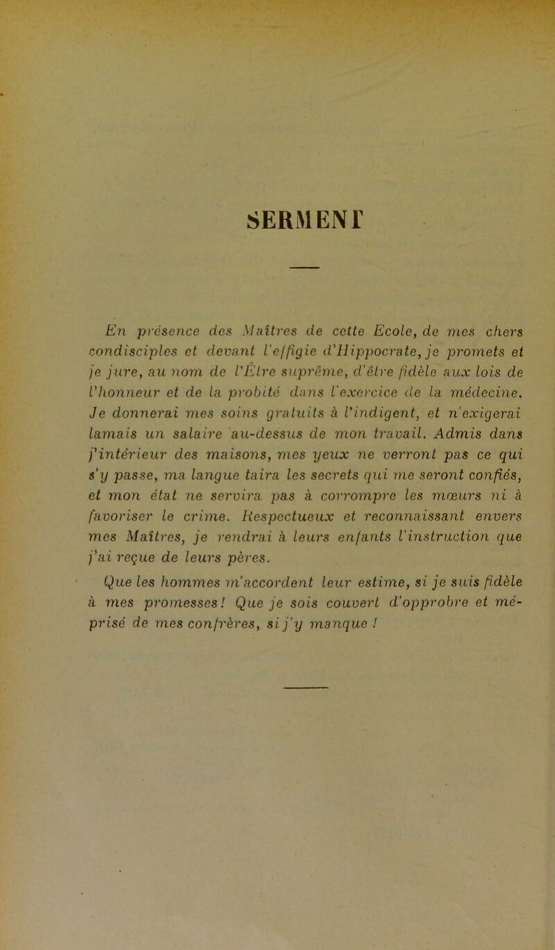 En présence des Maîtres de cette Ecole, de mes chers condisciples et deva7it l'effigie d'ilippocrate, je promets et je jure, au nom de l'Etre suprême, d'être fidèle aux lois de l'honneur et de la probité dans l'exercice de la médecine. Je donnerai mes soins gratuits à l'indigent, et n'exigerai lamais un salaire au-dessus de mon travail. Admis dans j'intérieur des maisoiïs, mes yeux ne verront pas ce qui s’y passe, ma la7igue taira les secrets qui me seront confiés, et mon état ne servira pas à corrompre les mœurs ni à favoriser le crime. Itespectueux et reconnaissant envers mes Maîtres, je rendrai à leurs enfants l'instruction que j’ai reçue de leurs pères. Que les hommes m’accordent leur estime, si je suis fidèle à mes promesses! Que je sois couvert d’opprobre et mé- prisé de mes confrères, si j'y manque !