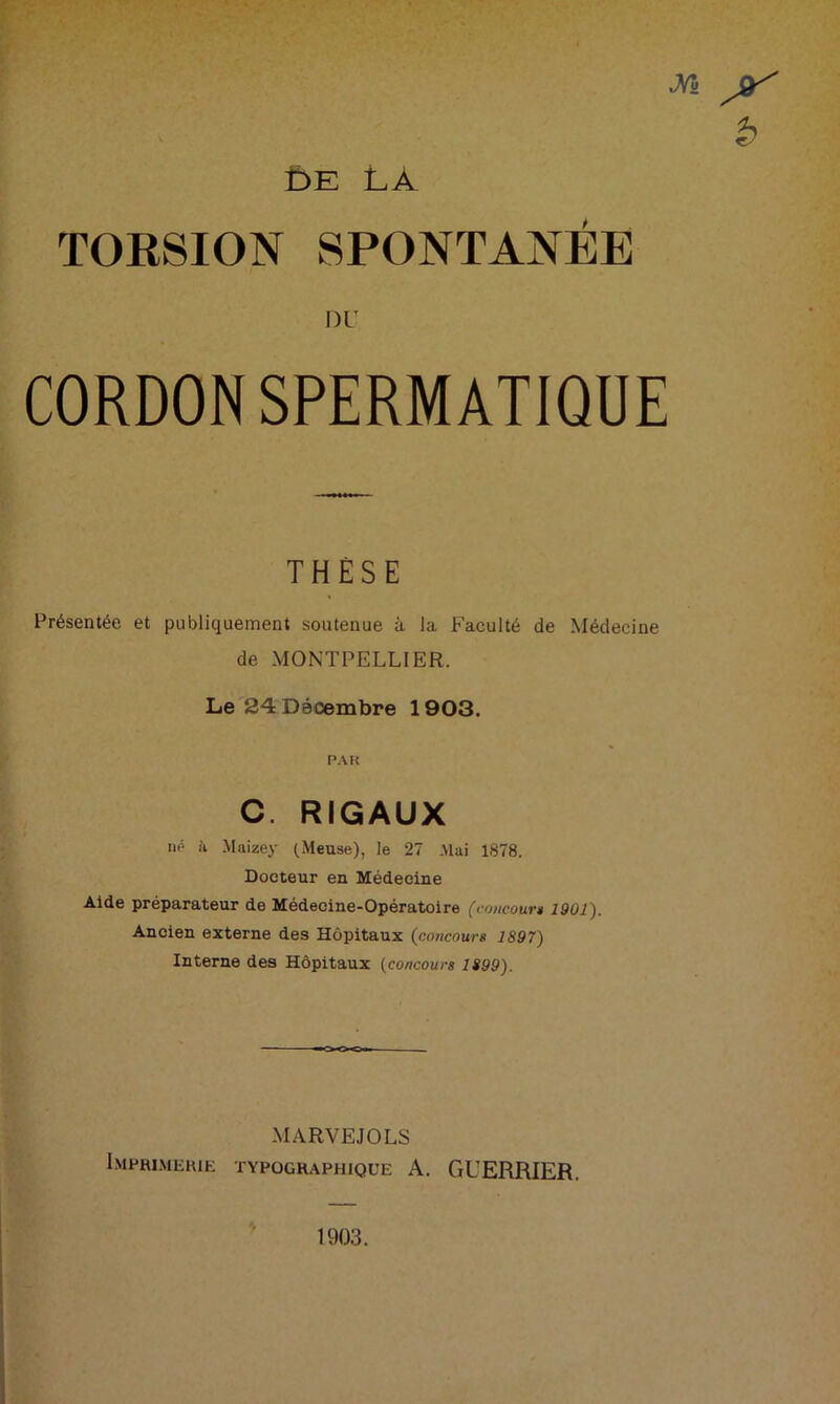 DE LÀ TOKSION SPONTANEE DU CORDON SPERMATIQUE THÈSE Présentée et publiquement soutenue à, la Faculté de Médecine de MONTPELLIER. Le 24 Décembre 1903. PAU C. RIGAUX né h Maizey (Meuse), le 27 Mai 1878. Docteur en Médecine Aide préparateur de Médecine-Opératoire (concourt 1901). Ancien externe des Hôpitaux (concours 1897) Interne des Hôpitaux (concours H99). MARVEJOLS Imprimerie typographique A. GUERRIER. 1903.