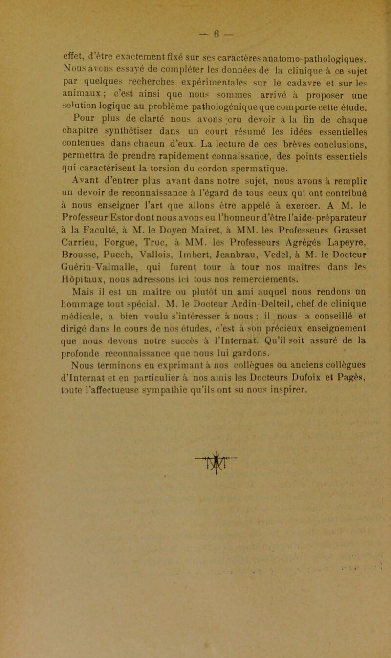 fi effet, d être exactement fixé sur ses caractères anatomo-pathologiques. Nous avens essayé de compléter les données de la clinique à ce sujet par quelques recherches expérimentales sur le cadavre et sur les animaux ; c’est ainsi que nous sommes arrivé à proposer une solution logique au problème pathologénique que comporte cette étude. Pour plus de clarté nous avons cru devoir à la fin de chaque chapitre synthétiser dans un court résumé les idées essentielles contenues dans chacun d’eux. La lecture de ces brèves conclusions, permettra de prendre rapidement connaissance, des points essentiels qui caractérisent la torsion du cordon spermatique. Avant d’entrer plus avant dans notre sujet, nous avons à remplir un devoir de reconnaissance à l’égard de tous ceux qui ont contribué à nous enseigner l’art que allons être appelé à exercer. A M. le Professeur Estor dont nous avons eu l’honneur d’être l’aide-préparateur à la Faculté, à M. le Doyen Mairet, à MM. les Professeurs Grasset Carrieu, Forgue, Truc, à MM. les Professeurs Agrégés Lapeyre, Brousse, Puech, Vallois, Imbert, Jeanbrau, Vedel, à M. le Docteur Guérin-Valmalle, qui furent tour à tour nos maîtres dans les Hôpitaux, nous adressons ici tous nos remerciements. Mais il est un maître ou plutôt un ami auquel nous rendons un hommage tout spécial. M. le Docteur Ardin Delteil, chef de clinique médicale, a bien voulu s’intéresser à nous ; il nous a conseillé et dirige dans le cours de nos études, c’est à son précieux enseignement que nous devons notre succès à l’Internat. Qu’il soit assuré de la profonde reconnaissance que nous lui gardons. Nous terminons en exprimant à nos collègues ou anciens collègues d’internat et en particulier à nos amis les Docteurs Dufoix et Pagès, toute l’affectueuse sympathie qu’ils ont su nous inspirer.
