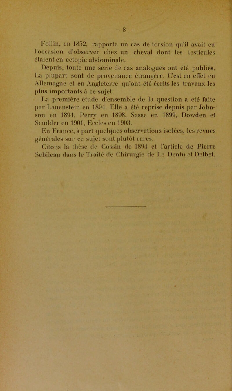 Follin, en 18.12, rapporte un cas de torsion qu’il avait eu l’occasion d’observer chez un cheval dont les testicules étaient en ectopie abdominale. Depuis, toute une série de cas analogues ont été publiés. La plupart sont de provenance étrangère. C’est en effet en Allemagne et en Angleterre qu’ont été écrits les travanx les plus importants à ce sujet. La première étude d’ensemble de la question a été faite par Lauenstein en 1894. Elle a été reprise depuis par John- son en 1894, Perrv en 1898, Sasse en 1899, Dowden et Scudder en 1901, Eccles en 1903. En France, à part quelques observations isolées, les revues générales sur ce sujet sont plutôt rares. Citons la thèse de Cossin de 1894 et l'article de Pierre Sebileau dans le Traité de Chirurgie de Le Dentu et Delbet.